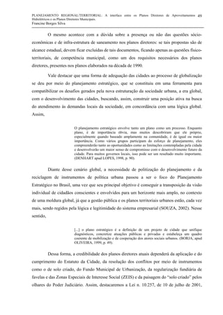 PLANEJAMENTO REGIONAL/TERRITORIAL: A interface entre os Planos Diretores de Aproveitamentos
Hidrelétricos e os Planos Diretores Municipais.
Francine Borges Silva
49
O mesmo acontece com a dúvida sobre a presença ou não das questões sócio-
econômicas e de infra-estrutura de saneamento nos planos diretores: se tais propostas são de
alcance estadual, devem ficar excluídas de tais documentos, ficando apenas as questões físico-
territoriais, de competência municipal, como um dos requisitos necessários dos planos
diretores, presentes nos planos elaborados na década de 1990.
Vale destacar que uma forma de adequação das cidades ao processo de globalização
se deu por meio do planejamento estratégico, que se constituiu em uma ferramenta para
compatibilizar os desafios gerados pela nova estruturação da sociedade urbana, a era global,
com o desenvolvimento das cidades, buscando, assim, construir uma posição ativa na busca
do atendimento às demandas locais da sociedade, em concordância com uma lógica global.
Assim,
O planejamento estratégico envolve tanto um plano como um processo. Enquanto
plano, é de importância óbvia, mas muitos descobriram que ele próprio,
especialmente quando baseado amplamente na comunidade, é de igual ou maior
importância. Como vários grupos participam do esforço de planejamento, eles
compreenderão tanto as oportunidades como as limitações contempladas pela cidade
e desenvolverão um maior senso de compromisso com o desenvolvimento futuro da
cidade. Para muitos governos locais, isso pode ser um resultado muito importante.
(DENHART apud LOPES, 1998, p. 90).
Diante desse cenário global, a necessidade de politização do planejamento e da
reciclagem de instrumentos de política urbana passou a ser o foco do Planejamento
Estratégico no Brasil, uma vez que seu principal objetivo é conseguir a transposição da visão
individual de cidadãos conscientes e envolvidos para um horizonte mais amplo, no contexto
de uma moldura global, já que a gestão pública e os planos territoriais urbanos estão, cada vez
mais, sendo regidos pela lógica e legitimidade do sistema empresarial (SOUZA, 2002). Nesse
sentido,
[...] o plano estratégico é a definição de um projeto de cidade que unifique
diagnósticos, concretize atuações públicas e privadas e estabeleça um quadro
coerente de mobilização e de cooperação dos atores sociais urbanos. (BORJA, apud
OLIVEIRA, 1999, p. 49).
Dessa forma, a credibilidade dos planos diretores atuais dependerá da aplicação e do
cumprimento do Estatuto da Cidade, da resolução dos conflitos por meio de instrumentos
como o de solo criado, do Fundo Municipal de Urbanização, da regularização fundiária de
favelas e das Zonas Especiais de Interesse Social (ZEIS) e da paisagem do “solo criado” pelos
olhares do Poder Judiciário. Assim, destacaremos a Lei n. 10.257, de 10 de julho de 2001,
 