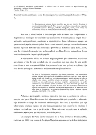 PLANEJAMENTO REGIONAL/TERRITORIAL: A interface entre os Planos Diretores de Aproveitamentos
Hidrelétricos e os Planos Diretores Municipais.
Francine Borges Silva
56
desenvolvimento econômico e social dos municípios. São também, segundo Gondim (1989, p.
7),
[...] documentos de natureza técnica e política que tem por objetivo direcionar o
crescimento da cidade, seja ele físico ou sócio-econômico, ordenando sua expansão
e garantindo acesso à habitação, trabalho, transportes, saúde, assim sendo são
instrumentos básicos da política de desenvolvimento e expansão urbana.
Por isso, o Plano Diretor é elaborado por meio de etapas que compreendem o
diagnóstico do município, por intermédio de levantamento de informações de origem físico-
territorial, sócio-econômico, econômico e administrativo. Essas informações devem ser
apresentadas à população municipal de forma clara e acessível, para que estes se inteirem das
mesmas e possam participar das discussões e propostas da elaboração deste plano. Assim,
uma das principais ferramentas para a elaboração de um Plano Diretor, independente de seu
nível de abrangência, é a participação popular.
A esse respeito, devido aos avanços de poder gerados pelo capitalismo, as decisões
que afetam a vida de uma sociedade não se concentram mais nas mãos de uma gestão
centralizada, e sim na responsabilidade dos governos locais para gerirem o território, cuja
ação deveria privilegiar a participação da comunidade nas políticas locais:
Em face da flexibilização competitiva do sistema capitalista e da instabilidade
política, marcada pela redefinição do papel do estado que, cada vez mais, segue a
lógica privada e é afetado por movimentos culturais e sociais, alteram-se todas as
relações entre estado e território, inclusive as práticas e o conceito de gestão. No
contexto de um estado que gere pressões, rompidos o planejamento e a gestão
centralizados, não são mais apenas o território e o poder do estado que estão em
jogo, mas sim o território e o poder ao nível local. Ao nível local, tratando-se de
espaços convivenciais, é prioritário para a gestão a participação da população e do
saber local na formulação e na execução das estratégias, táticas e técnicas a serem
utilizadas. (BECKER, 1991, p. 179).
Portanto, a participação é condição necessária para que a população se sinta co-
autora e para que o Plano Diretor em foco seja compreendido pela população e, sobretudo,
seja defendido ao longo de sucessivas administrações. Para isso, é necessário que seja
relativamente simples e expresso em uma linguagem acessível para a maioria dos citadinos. É
também provável que, com a participação, o Plano seja mais coerente com a realidade
cotidiana da população e, por isso mesmo, mais útil e prático.
Um exemplo de Plano Diretor municipal foi o Plano Diretor de Uberlândia/MG,
elaborado em 1991, pela equipe da Prefeitura Municipal, com assessoria do Escritório Jaime
 