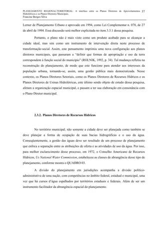 PLANEJAMENTO REGIONAL/TERRITORIAL: A interface entre os Planos Diretores de Aproveitamentos
Hidrelétricos e os Planos Diretores Municipais.
Francine Borges Silva
57
Lerner de Planejamento Urbano e aprovado em 1994, como Lei Complementar n. 078, de 27
de abril de 1994. Essa discussão será melhor explicitada no item 3.3.1 dessa pesquisa.
Portanto, o plano não é mais visto como um produto acabado para se alcançar a
cidade ideal, mas sim como um instrumento de intervenção direta neste processo de
transformação social. Assim, este pensamento imprimiu uma nova configuração aos planos
diretores municipais, que passaram a “definir que formas de apropriação e uso da terra
correspondem à função social do município” (ROLNIK, 1992, p. 34). Tal mudança refletiu na
reconstrução do planejamento, de modo que este funcione para atender aos interesses da
população urbana, tornando-se, assim, uma gestão pública mais democratizada. Nesse
contexto, os Planos Diretores Setoriais, como os Planos Diretores de Recursos Hídricos e os
Planos Diretores de Usinas Hidrelétricas, este último sendo objeto de estudo dessa pesquisa,
afetam a organização espacial municipal, e passam a ter sua elaboração em consonância com
o Plano Diretor municipal.
2.3.2. Planos Diretores de Recursos Hídricos
No território municipal, não somente a cidade deve ser planejada como também se
deve planejar a forma de ocupação de suas bacias hidrográficas e o uso da água.
Conseqüentemente, a gestão das águas deve ser resultado de um processo de planejamento
que enfoca a separação entre as atribuições de oferta e as atividades de uso da água. Por isso,
para melhor esclarecimento desse processo, em 1972, o Conselho Americano de Recursos
Hídricos, Us National Water Commission, estabeleceu as classes de abrangência desse tipo de
planejamento, conforme mostra o QUADRO 03.
A divisão do planejamento em jurisdições acompanha a divisão político-
administrativa de uma nação, com competências no âmbito federal, estadual e municipal, uma
vez que há cursos d’água espalhados por territórios estaduais e federais. Além de ser um
instrumento facilitador da abrangência espacial do planejamento.
 