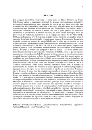 ix
RESUMO
Esta pesquisa possibilitou compreender a forma como os Planos Diretores de Usinas
Hidrelétricas afetam a organização territorial. Os grandes empreendimentos hidrelétricos
apresentam irregularidades no uso e ocupação do entorno de seus lagos, pois, entre suas
conseqüências, além da produção energértica, percebe-se a utilização dessas novas paisagens,
oriundas dos lagos formados pelos reservatórios, para fins turísticos e recreativos. Assim, a
Dissertação centrou-se em analisar a forma com que o poder público de Uberlândia
determinará a aplicabilidade e posterior inclusão, no Plano Diretor municipal, ainda em
processo de (re) elaboração, a proposta de uso e ocupação do solo do PD dos AHEs CB I e
CB II, de modo que este sirva de referência ao poder público municipal em relação à forma de
ocupação dessa bacia de contribuição, evitando, desse modo, a desorganização da ocupação
territorial existente no entorno das usinas hidrelétricas vizinhas, que se constitui em uma
realidade presente. A pesquisa de campo fundamentou-se no acompanhamento do processo de
elaboração e execução do PD dos AHEs CB I e CB II, de caráter participativo, no período de
janeiro a junho de 2005. Finalizando, reuniram-se todos os dados obtidos no levantamento
teórico, de campo e técnico que compõem o foco de estudo. Tais dados obtidos serão
transformados em material de base para a finalização do trabalho. Nota-se que os impactos
causados por empreendimentos hidrelétricos nos territórios em que se encontram instalados,
sobretudo àqueles localizados na bacia do rio Araguari/MG, área deste estudo, podem ser
elucidados por meio da substituição das atividades agropecuárias do entorno desses lagos por
atividades turísticas e de lazer, impulsionadas pelo alagamento provocado pela formação dos
reservatórios das UHEs de Nova Ponte e de Miranda e dos lagos dos AHEs CB I e CB II.
Ademais, constatam-se, ainda, outros impactos ambientais nessas áreas, a exemplo de
desmatamento das margens dos afluentes do seu rio principal, a contaminação/poluição da
água por emissão de esgoto ou uso indiscriminado de agrotóxico, assoreamento de canais e
desvio de cursos d água, fruto da ocupação desordenada do entorno desses reservatórios.
Durante a pesquisa, verificou-se uma manobra política que acabou desconsiderando um Plano
Diretor com perspectiva avançada no aspecto de uso e ocupação do solo do entorno dos AHEs
CB I e CB II para aprovar, posteriormente, um novo zoneamento que beneficie os interesses
de um pequeno grupo social atuante no setor imobiliário, determinado pelo Plano Diretor do
Município de Uberlândia. Diante dessa realidade, para que possa realizar com sucesso as
diretrizes propostas do Plano Diretor enfocado, será necessário proceder à ordenação do
território em conjunto com os anseios da comunidade local. Paralelamente, órgãos públicos de
cada município deverão determinar as prioridades, criando leis e normas, principalmente de
fiscalização, administrando os recursos e gerenciando o desenvolvimento dos programas
direcionados ao cumprimento de tais diretrizes. Por conseguinte, a presente Dissertação
enfatizou o início de uma proposta de pesquisa com desdobramentos possíveis quanto à forma
de ocupação do entorno dos lagos dos AHEs CB I e CB II e quanto à efetiva ocupação e uso
dessas áreas em consonância com os Planos Diretores instituídos.
Palavras - chave: Recursos Hídricos – Usinas Hidrelétricas – Planos Diretores – Organização
Territorial Municipal – Uso e Ocupação de Solo.
 