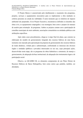 PLANEJAMENTO REGIONAL/TERRITORIAL: A interface entre os Planos Diretores de Aproveitamentos
Hidrelétricos e os Planos Diretores Municipais.
Francine Borges Silva
62
O Projeto Básico é caracterizado pelo detalhamento e orçamento dos programas,
projetos, serviços e equipamentos necessários para se implementar a obra mediante os
critérios presentes no estudo da viabilidade. É neste momento que os relatórios de impacto
ambiental são preparados. Já no Projeto Executivo, encontram-se definidos os desenhos das
obras civis, os equipamentos empregados e sua montagem, bem como o preparo de manuais
de usuário para orientação de programas. Ambos os projetos contam com a participação de
conselhos municipais de meio ambiente, associações comunitárias ou entidades públicas com
atribuições específicas.
Após todos esses procedimentos, chega-se à etapa final do plano, que consiste na
elaboração do modelo de gerenciamento integrado dos recursos hídricos de uma bacia,
momento este marcado pela apresentação da proposta de gerenciamento dos recursos hídricos
de modo dinâmico, voltado para a administração, confrontando os interesses dos diversos
órgãos e entidades (públicas e privadas) interessados no seu uso, cujas principais ações,
desenvolvidas nesta etapa, são os programas de obras hidráulicas e estruturais, de manejo e
gerenciamento, de adequação da base institucional, de adequação dos instrumentos legais e de
participação social.
Observe, no QUADRO 04, os elementos componentes de um Plano Diretor de
Recursos Hídricos de Bacia Hidrográfica, bem como outros que poderão, também, ser
abordados.
 