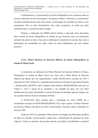 PLANEJAMENTO REGIONAL/TERRITORIAL: A interface entre os Planos Diretores de Aproveitamentos
Hidrelétricos e os Planos Diretores Municipais.
Francine Borges Silva
64
O planejamento e o gerenciamento de bacias hidrográficas deve incorporar todos os
recursos ambientais da área de drenagem e não apenas o hídrico. Além disso, os instrumentos
da gestão ambiental devem estar mais abertos à participação da sociedade em todos os seus
seguimentos. Não só como fiscalizadores, mas como co-gestores, de modo que todos
contribuam para a execução de todas as etapas.
Portanto, a elaboração dos PDRH procura facilitar a aprovação deste documento
pelos comitês de bacias hidrográficas na medida em que funciona como um instrumento
norteador das ações na bacia e base para a elaboração do orçamento do mesmo, bem como a
participação da comunidade nas ações, dentro da bacia hidrográfica, que nele estejam
presentes.
2.3.2.1. Planos Diretores de Recursos Hídricos de Bacias Hidrográficas no
Estado de Minas Gerais
A experiência na elaboração dos Planos Diretores de Recursos Hídricos de Bacias
Hidrográficas no Estado de Minas Gerais teve início com o Plano Diretor de Recursos
Hídricos das Bacias dos rios Jequitinhonha e Pardo (PLANVALE), iniciado em 1993 e
finalizado em 1995. O Plano foi contratado pela Secretaria de Estado da Agricultura Pecuária
e Abastecimento (SEAPA) e pela Fundação Rural Mineira (RURALMINAS) antes da Lei
Federal n. 9.433 e apesar de já considerar o uso múltiplo da água, teve um maior
detalhamento das ações direcionadas ao desenvolvimento da atividade agrícola irrigada, que
era o grande interesse do setor contratante do Plano.
O PLANVALE abriu caminho para a contratação de outros PDHR sob a
coordenação executiva da SEAPA/RURALMINAS. Veio, logo a seguir, os Planos Diretores
de Recursos Hídricos das Bacias dos Rios Verde Grande e Paracatu, ambos contratados no
início de 1995.
Ainda em 1995, foi contratado o Plano Diretor de Irrigação dos Municípios da Bacia
do Baixo rio Grande, exclusivamente voltado para a identificação do potencial de terras
irrigáveis. Tratava-se, portanto, de um plano setorial, com objetivo de identificar o potencial
 
