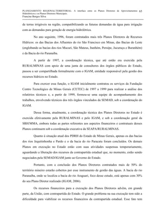 PLANEJAMENTO REGIONAL/TERRITORIAL: A interface entre os Planos Diretores de Aproveitamentos
Hidrelétricos e os Planos Diretores Municipais.
Francine Borges Silva
65
de terras irrigáveis na região, compatibilizando as futuras demandas de água para irrigação
com as demandas para geração de energia hidrelétrica.
No ano seguinte, 1996, foram contratados mais três Planos Diretores de Recursos
Hídricos: os das Bacias dos Afluentes do rio São Francisco em Minas, das Bacias do Leste
(englobando as bacias dos rios Mucuri, São Mateus, Itanhém, Peruípe, Jucuruçu e Buranhém)
e da Bacia do rio Paranaíba.
A partir de 1997, a coordenação técnica, que até então era exercida pela
RURALMINAS com apoio de uma junta de consultores dos órgãos públicos do Estado,
passou a ser compartilhada formalmente com o IGAM, entidade responsável pela gestão dos
recursos hídricos no Estado.
Para exercer essa função, o IGAM inicialmente contratou os serviços da Fundação
Centro Tecnológico de Minas Gerais (CETEC) de 1997 a 1999 para realizar a análise dos
relatórios técnicos e, a partir de 1999, formou-se uma equipe de acompanhamento dos
trabalhos, envolvendo técnicos dos três órgãos vinculados da SEMAD, sob a coordenação do
IGAM.
Dessa forma, atualmente, a coordenação técnica dos Planos Diretores no Estado é
exercida efetivamente pela RURALMINAS e pelo IGAM, e sob a coordenação geral da
SRH/MMA, embora todas as partes referentes aos aspectos financeiros e contratuais desses
Planos continuem sob a coordenação executiva da SEAPA/RURALMINAS.
Quanto à situação atual dos PDRH do Estado de Minas Gerais, apenas os das bacias
dos rios Jequitinhonha e Pardo e o da bacia do rio Paracatu foram concluídos. Os demais
Planos em execução no Estado estão com suas atividades suspensas temporariamente,
aguardando a liberação dos recursos da contrapartida estadual que, no momento, estão sendo
negociados pela SEMAD/IGAM junto ao Governo do Estado.
Portanto, com a conclusão dos Planos Diretores contratados mais de 50% do
território mineiro estarão cobertos por esse instrumento de gestão das águas. A bacia do rio
Paranaíba, onde se localiza a bacia do rio Araguari, foco desse estudo, está apenas com 30%
do seu Plano Diretor realizado (IGAM, 2006).
Os recursos financeiros para a execução dos Planos Diretores advêm, em grande
parte, da União, com contrapartida do Estado. O grande problema na sua execução tem sido a
dificuldade para viabilizar os recursos financeiros da contrapartida estadual. Esse fato tem
 