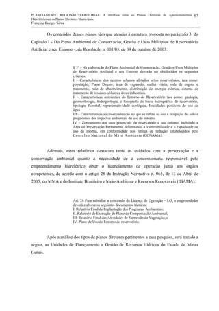 PLANEJAMENTO REGIONAL/TERRITORIAL: A interface entre os Planos Diretores de Aproveitamentos
Hidrelétricos e os Planos Diretores Municipais.
Francine Borges Silva
67
Os conteúdos desses planos têm que atender à estrutura proposta no parágrafo 3, do
Capítulo I - Do Plano Ambiental de Conservação, Gestão e Usos Múltiplos de Reservatório
Artificial e seu Entorno -, da Resolução n. 001/03, de 09 de outubro de 2003:
§ 3° - Na elaboração do Plano Ambiental de Conservação, Gestão e Usos Múltiplos
de Reservatório Artificial e seu Entorno deverão ser obedecidos os seguintes
critérios:
I – Características dos centros urbanos afetados pelos reservatórios, tais como:
população, Plano Diretor, área de expansão, malha viária, rede de esgoto e
tratamento, rede de abastecimento, distribuição de energia elétrica, sistema de
tratamento de resíduos sólidos e áreas industriais.
II – Características ambientais do Entorno do Reservatório tais como: geologia,
geomorfologia, hidrogeologia, e fisiografia da bacia hidrográfica do reservatório,
tipologia florestal, representatividade ecológica, finalidades possíveis de uso da
água.
III – Características sócio-econômicas no que se refere ao uso e ocupação do solo e
prognóstico dos impactos ambientais do uso do entorno.
IV – Zoneamento dos usos potenciais do reservatório e seu entorno, incluindo a
Área de Preservação Permanente delimitando a vulnerabilidade e a capacidade de
uso da mesma, em conformidade aos limites de redução estabelecidos pelo
Conselho Nacional de Meio Ambiente (CONAMA).
Ademais, estes relatórios destacam tanto os cuidados com a preservação e a
conservação ambiental quanto à necessidade de a concessionária responsável pelo
empreendimento hidrelétrico obter o licenciamento de operação junto aos órgãos
competentes, de acordo com o artigo 28 da Instrução Normativa n. 065, de 13 de Abril de
2005, do MMA e do Instituto Brasileiro e Meio Ambiente e Recursos Renováveis (IBAMA):
Art. 28 Para subsidiar a concessão da Licença de Operação – LO, o empreendedor
deverá elaborar os seguintes documentos técnicos:
I. Relatório Final de Implantação dos Programas Ambientais;
II. Relatório de Execução do Plano de Compensação Ambiental;
III. Relatório Final das Atividades de Supressão de Vegetação; e
IV. Plano de Uso do Entorno do reservatório.
Após a análise dos tipos de planos diretores pertinentes a essa pesquisa, será tratado a
seguir, as Unidades de Planejamento e Gestão de Recursos Hídricos do Estado de Minas
Gerais.
 