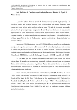 PLANEJAMENTO REGIONAL/TERRITORIAL: A interface entre os Planos Diretores de Aproveitamentos
Hidrelétricos e os Planos Diretores Municipais.
Francine Borges Silva
68
2.4. Unidades de Planejamento e Gestão de Recursos Hídricos do Estado de
Minas Gerais
A questão hídrica deve ser tratada de forma racional, visando à preservação e à
utilização correta dos recursos hídricos, a fim de se compor um cenário ambiental mais
preservado frente à forte ação antrópica sobre a água. Tal ação é fortemente acentuada,
principalmente pela implantação progressiva de atividades econômicas e o adensamento
populacional de forma desordenada, trazendo assim, prejuízos ao uso desse recurso natural.
Nessa orientação, as instituições públicas e privadas se mobilizaram e criaram legislação e
políticas específicas, a fim de fundamentar a gestão participativa e descentralizada dos
recursos hídricos.
Assim, os CERH juntamente com o IGAM identificaram e definiram unidades de
planejamento e gestão dos recursos hídricos no estado de Minas Gerais, buscando formas de
se colocar em prática as orientações da PERH no âmbito estadual. Tal medida resultou no
estabelecimento das Unidades de Planejamento e Gestão de Recursos Hídricos do Estado de
Minas Gerais (UPGRHs) por meio da Deliberação Normativa nº 06/02, expedida pelo CERH.
As UPGRHs, que são unidades físico-territoriais identificadas dentro das bacias
hidrográficas de estado, apresentam uma identidade regional, caracterizada por aspectos
físicos, sócio-culturais, econômicos e políticos. Apesar do caráter técnico na concepção
dessas unidades, sua definição foi resultado de um consenso entre os vários níveis de decisão
relacionados à gestão das águas.
Neste contexto, foram identificadas e definidas nove UPGRH do estado de Minas
Gerais, a saber, Bacia do Rio São Francisco (SF), Bacia do Rio Paranaíba (PN), Bacia do Rio
Grande (GD), Bacia do Rio Doce (DO), Bacia do Rio Jequitinhonha (JQ), Bacia do Rio
Paraíba do Sul (PS), Bacia do Rio Pardo, Bacia do rio Mucuri (MU1) e Bacias do Leste, como
indica a FIGURA 09. Essas bacias são adotadas pelo IGAM, pela Secretaria Estadual de
Planejamento e Coordenação Geral (SEPLAN) e pela ANA na gestão dos recursos hídricos
em território mineiro.
 