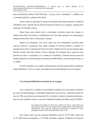 PLANEJAMENTO REGIONAL/TERRITORIAL: A interface entre os Planos Diretores de
Aproveitamentos Hidrelétricos e os Planos Diretores Municipais.
Francine Borges Silva.
77
tanto com Brasília, Goiânia e Belo Horizonte – ou seja, com as “metrópoles” –, também com
a “metrópole global”, a cidade de São Paulo.
Assim, ambas as tipologias de estudo da hierarquização urbana apontam a cidade de
Uberlândia como o grande pólo de desenvolvimento da bacia do rio Araguari, seguida pelos
municípios de Uberaba e Araxá.
Dessa forma, para atender todo o crescimento econômico dessa área urbana, as
cidades dessa bacia investiram no melhoramento de suas infra-estruturas de armazenagem,
transporte aéreo-ferroviário, comunicação e energia.
Quanto aos transportes, essa bacia conta com três modalidades marcadas pelas
rodovias, ferrovias e aeroportos. Essa região comporta 10 rodovias federais e estaduais. O
transporte ferroviário é realizado pela Ferrovia Centro Atlântica (FCA), que faz ligações entre
Brasília, Goiânia, São Paulo, Santos, Vitória e Sepetiba. No transporte aéreo, apesar de estar
presente em todos os municípios, só as cidades de Uberlândia e Uberaba possuem apoio da
Empresa Brasileira de Infra-Estrutura Aeronáutica (INFRAERO), conforme aponta Soares et
al. (2004).
No setor energético, essa região é alimentada por meio da energia elétrica gerada por
usinas hidrelétricas. Tem-se a seguir, uma análise do potencial hidrelétrico do rio Araguari.
2.4.2. Potencial Hidrelétrico da bacia do rio Araguari
Com o intuito de se atender às necessidades energéticas do crescimento econômico
por meio da industrialização, a eletricidade impulsionou esse processo, sobretudo a partir dos
anos de 1950, cuja iniciativa governamental foi o estímulo à criação de empresas destinadas a
atuar no setor energético como é o caso da Companhia Energética de Minas Gerais (CEMIG):
Esta empresa foi fundada em 1952 com o objetivo de dotar o estado mineiro de
infra-estrutura básica na área de energia elétrica visando atender a demanda gerada,
especialmente, pelo início do processo de instalação de indústrias do setor
metalúrgico mineiro. (MULLER, apud DIAS, 2001, p. 40).
Este estado conta com um potencial hidrelétrico total de 24.710 MW, sendo que
21.372 MW foram inventariados e 3.339 MW estimados, segundo o Relatório do Potencial
 