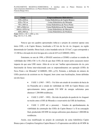 PLANEJAMENTO REGIONAL/TERRITORIAL: A interface entre os Planos Diretores de
Aproveitamentos Hidrelétricos e os Planos Diretores Municipais.
Francine Borges Silva.
79
Cotas Empreendimento Hidrelétrico
520 a 620 m Usina Hidrelétrica de Capim Branco
620 a 701 m Usina Hidrelétrica de Miranda
701 a 805 m Usina Hidrelétrica de Nova Ponte
805 a 844,6 m Usina Hidrelétrica de Pai Joaquim
844,6 a 859,4 m Usina Hidrelétrica de Macacos
869 a 905 m Usina Hidrelétrica de Perdizes
Fonte: DIAS, L. M. C. (2001, p. 42).
Org.: SILVA, F. B., 2006.
Nota-se que nos quadros apresentados tinha-se o projeto de construir apenas uma
única UHE, a de Capim Branco, localizada a 85 km da foz do rio Araguari, na região
denominada de Cantinho. Desse local, a área inundada seria de 133 km2
, o que corresponde a
13.340 ha e elevação do nível da água até a cota de 625 m (CARRIJO, 2001).
Entretanto, no ano de 1996, o DNAEE autorizou a CEMIG a realizar os estudos de
viabilidade das UHEs CB I e II a fim de que duas UHEs de menor porte causassem menor
impacto do que uma UHE maior. Além de se ter um “melhor aproveitamento do rio, pois
funcionarão de forma inter-relacionada com os empreendimentos em operação (UHEs de
Nova Ponte e de Miranda)” (CARRIJO, 2001, p.53). Portanto, a definição do número de
UHEs possíveis de existirem no rio Araguari, bem como suas localizações, foram definidas
em três fases:
• FASE 1: (1965 – 1987) – Foi feito um estudo de inventário da bacia do
rio Paranaíba até o estudo de viabilidade da UHE de Capim Branco com
aproveitamento único, gerando 519 MW de energia suficientes para
abastecer 1.200.000 residências;
• FASE 2: (1987 – 1995) – Revisão da partição da queda do rio Araguari
no trecho entre a UHE de Miranda e o reservatório da UHE de Itumbiara;
• FASE 3: (1995 até o presente) – Estudos de aprofundamento da
viabilidade da construção das UHEs de Capim Branco I e II na concepção
final, produzindo 450 MW de energia suficientes para abastecer 1.000.000 de
residências.
Assim, essa modificação no projeto de construção da usina hidrelétrica Capim
Branco para o Complexo Energético Capim Branco I e II apresentou um déficit de 69 MW de
 