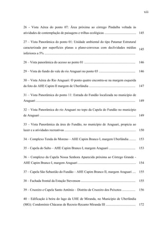 xiii
26 - Vista Aérea do ponto 07: Área próxima ao córrego Pindaíba voltada às
atividades de contemplação de paisagens e trilhas ecológicas ...................................... 145
27 – Vista Panorâmica do ponto 01: Unidade ambiental do tipo Patamar Estrutural
caracterizada por superfícies planas a plano-convexas com declividades médias
inferiores a 5% ..............................................................................................................
145
28 – Vista panorâmica do acesso ao ponto 01 .............................................................. 146
29 – Vista do fundo do vale do rio Araguari no ponto 03 ............................................ 146
30 – Vista Aérea do Rio Araguari: O ponto quatro encontra-se na margem esquerda
da foto do AHE Capim II margem de Uberlândia ........................................................ 147
31 – Vista Panorâmica do ponto 11: Estrada do Fundão localizada no município de
Araguari ........................................................................................................................ 149
32 – Vista Panorâmica do rio Araguari no topo da Capela do Fundão no município
de Araguari .................................................................................................................... 149
33 – Vista Panorâmica da área do Fundão, no município de Araguari, propicia ao
lazer e a atividades recreativas ...................................................................................... 150
34 – Complexo Tenda do Moreno – AHE Capim Branco I, margem Uberlândia ........ 153
35 – Capela do Salto – AHE Capim Branco I, margem Araguari ................................ 153
36 – Complexo da Capela Nossa Senhora Aparecida próxima ao Córrego Grande -
AHE Capim Branco I, margem Araguari ...................................................................... 154
37 – Capela São Sebastião do Fundão – AHE Capim Branco II, margem Araguari .... 155
38 – Fachada frontal da Estação Stevenson .................................................................. 155
39 – Cruzeiro e Capela Santo Antônio – Distrito de Cruzeiro dos Peixotos ................ 156
40 – Edificação à beira do lago da UHE de Miranda, no Município de Uberlândia
(MG): Condomínio Chácaras de Recreio Recanto Miranda III .................................... 172
 
