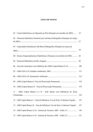 xvi
LISTA DE MAPAS
01 – Usinas hidrelétricas em Operação no País (Situação em setembro de 2003) ....... 33
02 – Potencial hidrelétrico brasileiro por sub-bacia hidrográfica (Situação em março
de 2003) ......................................................................................................................... 37
03 – Capacidade Instalada por Sub Bacia Hidrográfica (Situação em março de
2003) .............................................................................................................................
38
04 – Futuros Empreendimentos Hidrelétricos (Situação em setembro de 2003) .......... 42
05 – Potencial Hidrelétrico do Rio Araguari ................................................................ 82
06 – Área dos municípios com influência dos AHEs Capim Branco I e II .................. 100
07 – AHEs CB I e II: Unidades Ambientais, 2005 ....................................................... 113
08 – AHEs CB I e II: Zoneamento Ambiental .............................................................. 114
09 – AHEs Capim Branco I: Área de Preservação Permanente ................................... 118
10 – AHEs Capim Branco II – Área de Preservação Permanente ................................ 119
11 – AHEs Capim Branco I e II – Sub- Bacias com Influências de Áreas
Urbanizadas ................................................................................................................... 124
12 – AHE Capim Branco I – Área de Influência: Uso do Solo e Cobertura Vegetal ... 125
13 – AHE Capim Branco II – Área de Influência: Uso do Solo e Cobertura Vegetal .. 127
14 – AHE Capim Branco I e II – Sistema de Terrenos, 2005 – Folha 1/3 ................... 130
15 – AHE Capim Branco I e II – Sistema de Terrenos, 2005 – Folha 2/3 .................... 131
 