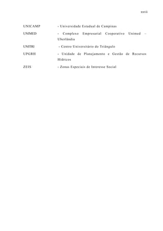 xxvii
UNICAMP - Universidade Estadual de Campinas
UNIMED - Complexo Empresarial Cooperativo Unimed –
Uberlândia
UNITRI - Centro Universitário do Triângulo
UPGRH - Unidade de Planejamento e Gestão de Recursos
Hídricos
ZEIS - Zonas Especiais de Interesse Social
 