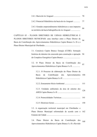 xxix
2.4.1. Bacia do rio Araguari ...................................................... 70
2.4.2. Potencial Hidrelétrico da bacia do rio Araguari ............. 77
2.4.3. Grandes empreendimentos hidrelétricos e seus impactos
no território da bacia hidrográfica do rio Araguari ...................
84
CAPÍTULO 03 - PLANOS DIRETORES DE USINAS HIDRELÉTRICAS E
PLANOS DIRETORES MUNICIPAIS: uma interface entre o Plano Diretor da
Bacia de Contribuição dos Aproveitamentos Hidrelétricos Capim Branco I e II e o
Plano Diretor Municipal de Uberlândia ........................................................................
94
3.1. Consórcio Capim Branco Energia (CCBE): formação
histórica do detentor da concessão para construção e operação
do Complexo Energético Capim Branco ..................................
94
3.2. O Plano Diretor da Bacia de Contribuição dos
Aproveitamentos Hidrelétricos Capim Branco I e II ................
97
3.2.1. O Processo de elaboração do Plano Diretor da
Bacia de Contribuição dos Aproveitamentos
Hidrelétricos Capim Branco I e II ...................................
104
3.2.2. Zoneamento Sócio-Ambiental .............................. 111
3.2.3. Unidades ambientais da área de entorno dos
AHES Capim Branco I e II ..............................................
128
3.2.4. Potencialidades Turísticas....................................... 141
3.2.5. Diretrizes Gerais .................................................... 150
3.3. A organização territorial municipal em Uberlândia: o
Plano Diretor Municipal reformulado de acordo com o
Estatuto da Cidade ....................................................................
162
3.4. Plano Diretor da Bacia de Contribuição dos
Aproveitamentos Hidrelétricos Capim Branco I e II e Revisão
168
 