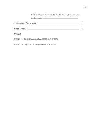 xxx
do Plano Diretor Municipal de Uberlândia: diretrizes comuns
aos dois planos ..........................................................................
CONSIDERAÇÕES FINAIS ........................................................................................ 178
REFERÊNCIAS ............................................................................................................ 182
ANEXOS
ANEXO 1 – Ato de Concentração n. 48500.005548/05-56
ANEXO 2 – Projeto de Lei Complementar n. 013/2006
 