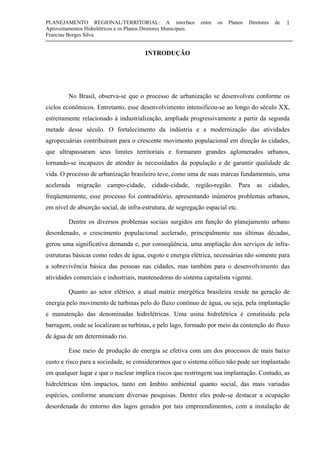 PLANEJAMENTO REGIONAL/TERRITORIAL: A interface entre os Planos Diretores de
Aproveitamentos Hidrelétricos e os Planos Diretores Municipais.
Francine Borges Silva
1
INTRODUÇÃO
No Brasil, observa-se que o processo de urbanização se desenvolveu conforme os
ciclos econômicos. Entretanto, esse desenvolvimento intensificou-se ao longo do século XX,
estreitamente relacionado à industrialização, ampliada progressivamente a partir da segunda
metade desse século. O fortalecimento da indústria e a modernização das atividades
agropecuárias contribuíram para o crescente movimento populacional em direção às cidades,
que ultrapassaram seus limites territoriais e formaram grandes aglomerados urbanos,
tornando-se incapazes de atender às necessidades da população e de garantir qualidade de
vida. O processo de urbanização brasileiro teve, como uma de suas marcas fundamentais, uma
acelerada migração campo-cidade, cidade-cidade, região-região. Para as cidades,
freqüentemente, esse processo foi contraditório, apresentando inúmeros problemas urbanos,
em nível de absorção social, de infra-estrutura, de segregação espacial etc.
Dentre os diversos problemas sociais surgidos em função do planejamento urbano
desordenado, o crescimento populacional acelerado, principalmente nas últimas décadas,
gerou uma significativa demanda e, por conseqüência, uma ampliação dos serviços de infra-
estruturas básicas como redes de água, esgoto e energia elétrica, necessárias não somente para
a sobrevivência básica das pessoas nas cidades, mas também para o desenvolvimento das
atividades comerciais e industriais, mantenedoras do sistema capitalista vigente.
Quanto ao setor elétrico, a atual matriz energética brasileira reside na geração de
energia pelo movimento de turbinas pelo do fluxo contínuo de água, ou seja, pela implantação
e manutenção das denominadas hidrelétricas. Uma usina hidrelétrica é constituída pela
barragem, onde se localizam as turbinas, e pelo lago, formado por meio da contenção do fluxo
de água de um determinado rio.
Esse meio de produção de energia se efetiva com um dos processos de mais baixo
custo e risco para a sociedade, se considerarmos que o sistema eólico não pode ser implantado
em qualquer lugar e que o nuclear implica riscos que restringem sua implantação. Contudo, as
hidrelétricas têm impactos, tanto em âmbito ambiental quanto social, das mais variadas
espécies, conforme anunciam diversas pesquisas. Dentre eles pode-se destacar a ocupação
desordenada do entorno dos lagos gerados por tais empreendimentos, com a instalação de
 