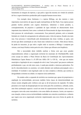 PLANEJAMENTO REGIONAL/TERRITORIAL: A interface entre os Planos Diretores de
Aproveitamentos Hidrelétricos e os Planos Diretores Municipais.
Francine Borges Silva
2
loteamentos às margens da represas, o que polui a água das mesmas em virtude do acúmulo
de lixo e esgoto domésticos produzidos pela ocupação humana nessas áreas.
Um exemplo desse fenômeno é a represa Billings, um dos maiores e mais
importantes reservatórios de água da região metropolitana de São Paulo. Essa represa possui
grandes trechos poluídos com esgotos domésticos, industriais e metais pesados, e,
conseqüentemente, há prejuízos à qualidade da água utilizada no abastecimento desta
importante área industrial, bem como o estímulo do florescimento de algas microscópicas e o
forte processo de verticalização e assoreamento. Esse potencial, portanto, está se tornando
limitado em virtude do carregamento de sedimentos para o leito da represa, ficando esta mais
rasa. Esse processo é intensificado pelo desmatamento das áreas vizinhas, as quais, sem
árvores que dêem sustentação ao solo, ficam mais vulneráveis à erosão. Além desses fatores,
há perda de nascentes, já que toda a região onde se encontra a Billings é composta por
várzeas, com lençol freático muito perto do solo e fontes que afloram com freqüência.
Daí a necessidade deste trabalho analisar a forma com que esses grandes
empreendimentos afetam a organização territorial do município de Uberlândia/MG, tendo
como escopo de análise o Plano Diretor da Bacia de Contribuição dos Aproveitamentos
Hidrelétricos Capim Branco I e II (PD dos AHEs CB I e CB II), visto que em muitos
municípios a legislação de uso e ocupação do solo é uma "caixa preta" que poucos conhecem
profundamente e que, em não raros casos, é usada para atender a interesses particulares. Por
má fé, desconhecimento ou casuísmo, vai sendo alterado sem nenhuma preocupação com a
totalidade. O resultado é uma legislação cada vez mais complexa e abstrata, que acentua as
desigualdades existentes na cidade e os impactos sócio-ambientais.
Os estudos sobre a expansão do território nos mostram que, apesar de propiciarem a
ampliação da territorialidade, provocam também fortes traços de desterritorialidade nas
classes sociais atingidas pela violência com que se dá tal processo de expansão. Os índios
passaram a ter noção da desapropriação de suas terras para fins econômicos, sofrendo, assim,
uma forte aculturação espacial e social em nome do expansionismo brasileiro, uma vez que
enxergam a terra não como mercadoria e sim como dádiva da natureza. Assim, em resposta a
essa situação, criam-se novas territorialidades mediadas nos conceitos econômicos e culturais
que regem essa nova organização territorial, impulsionando uma nova forma de gestão do
território.
 