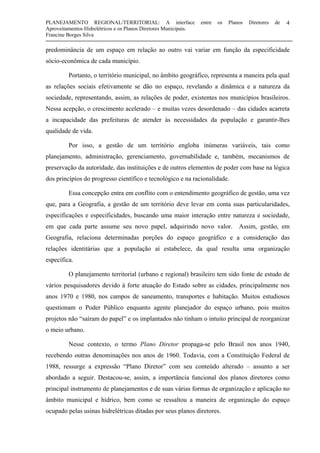 PLANEJAMENTO REGIONAL/TERRITORIAL: A interface entre os Planos Diretores de
Aproveitamentos Hidrelétricos e os Planos Diretores Municipais.
Francine Borges Silva
4
predominância de um espaço em relação ao outro vai variar em função da especificidade
sócio-econômica de cada município.
Portanto, o território municipal, no âmbito geográfico, representa a maneira pela qual
as relações sociais efetivamente se dão no espaço, revelando a dinâmica e a natureza da
sociedade, representando, assim, as relações de poder, existentes nos municípios brasileiros.
Nessa acepção, o crescimento acelerado – e muitas vezes desordenado – das cidades acarreta
a incapacidade das prefeituras de atender às necessidades da população e garantir-lhes
qualidade de vida.
Por isso, a gestão de um território engloba inúmeras variáveis, tais como
planejamento, administração, gerenciamento, governabilidade e, também, mecanismos de
preservação da autoridade, das instituições e de outros elementos de poder com base na lógica
dos princípios do progresso científico e tecnológico e na racionalidade.
Essa concepção entra em conflito com o entendimento geográfico de gestão, uma vez
que, para a Geografia, a gestão de um território deve levar em conta suas particularidades,
especificações e especificidades, buscando uma maior interação entre natureza e sociedade,
em que cada parte assume seu novo papel, adquirindo novo valor. Assim, gestão, em
Geografia, relaciona determinadas porções do espaço geográfico e a consideração das
relações identitárias que a população aí estabelece, da qual resulta uma organização
específica.
O planejamento territorial (urbano e regional) brasileiro tem sido fonte de estudo de
vários pesquisadores devido à forte atuação do Estado sobre as cidades, principalmente nos
anos 1970 e 1980, nos campos de saneamento, transportes e habitação. Muitos estudiosos
questionam o Poder Público enquanto agente planejador do espaço urbano, pois muitos
projetos não “saíram do papel” e os implantados não tinham o intuito principal de reorganizar
o meio urbano.
Nesse contexto, o termo Plano Diretor propaga-se pelo Brasil nos anos 1940,
recebendo outras denominações nos anos de 1960. Todavia, com a Constituição Federal de
1988, ressurge a expressão “Plano Diretor” com seu conteúdo alterado – assunto a ser
abordado a seguir. Destacou-se, assim, a importância funcional dos planos diretores como
principal instrumento de planejamentos e de suas várias formas de organização e aplicação no
âmbito municipal e hídrico, bem como se ressaltou a maneira de organização do espaço
ocupado pelas usinas hidrelétricas ditadas por seus planos diretores.
 