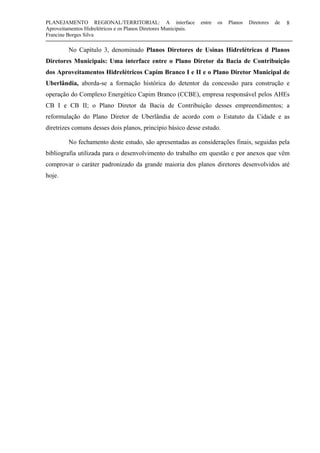 PLANEJAMENTO REGIONAL/TERRITORIAL: A interface entre os Planos Diretores de
Aproveitamentos Hidrelétricos e os Planos Diretores Municipais.
Francine Borges Silva
8
No Capítulo 3, denominado Planos Diretores de Usinas Hidrelétricas d Planos
Diretores Municipais: Uma interface entre o Plano Diretor da Bacia de Contribuição
dos Aproveitamentos Hidrelétricos Capim Branco I e II e o Plano Diretor Municipal de
Uberlândia, aborda-se a formação histórica do detentor da concessão para construção e
operação do Complexo Energético Capim Branco (CCBE), empresa responsável pelos AHEs
CB I e CB II; o Plano Diretor da Bacia de Contribuição desses empreendimentos; a
reformulação do Plano Diretor de Uberlândia de acordo com o Estatuto da Cidade e as
diretrizes comuns desses dois planos, princípio básico desse estudo.
No fechamento deste estudo, são apresentadas as considerações finais, seguidas pela
bibliografia utilizada para o desenvolvimento do trabalho em questão e por anexos que vêm
comprovar o caráter padronizado da grande maioria dos planos diretores desenvolvidos até
hoje.
 