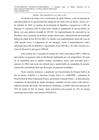 PLANEJAMENTO REGIONAL/TERRITORIAL: A interface entre os Planos Diretores de
Aproveitamentos Hidrelétricos e os Planos Diretores Municipais
Francine Borges Silva
11
BRASIL, 1989, apud SOUZA et al., 2001, p.170).
No decorrer do tempo, com o crescimento da região Sudeste, a área de expansão da
hidroeletricidade foi-se aproximando das cidades de São Paulo e Rio de Janeiro. Assim, em 7
de setembro de 1889, às vésperas da proclamação da República, inaugurou-se a UHE de
Marmelo O, a primeira UHE de maior porte voltada ao atendimento do serviço público do
Brasil, com uma potência instalada de 250 kW. Tal empreendimento foi construído no rio
Paraíbuna, com o propósito de produzir energia elétrica para o abastecimento da iluminação
pública da cidade de Juiz de Fora (MG). No entanto, esse empreendimento durou até o ano de
1896, quando houve o rompimento de sua barragem, sendo o empreendimento, então,
substituído pela UHE de Marmelo I, cuja potência era de 600 kW e, em 1906, construiu-se a
Usina de Marmelo II, para gerar 2.000 kW.
Vale ressaltar que o excedente de energia das UHEs dessa época (1880 a 1900) era
aproveitados em pequenas redes de distribuição implantadas por seus proprietários. Tal ação
foi se expandindo para as regiões vizinhas, tornando-se, assim, uma motivação para o
aumento de UHEs bem como um estímulo para o aparecimento de companhias de geração,
transmissão e distribuição deste tipo de energia, em pequenas localidades.
Neste contexto, destaca-se o surgimento da Concessionária de Energia Elétrica do
Rio de Janeiro (LIGHT) e a American Foreign Power Co. (AMFORP) - subsidiária da
Electric Bond & Share Corporation-Ebasco, pertencente à General Eletric -, as duas primeiras
companhias de eletricidade de capital estrangeiro, instaladas nos dois centros onde nasceu à
indústria nacional, São Paulo e Rio de Janeiro. Atualmente, a LIGHT cobre uma superfície de
25% do estado do Rio de Janeiro, sendo responsável pela geração de 75% da energia
consumida neste estado, como mostra a FIGURA 01.
 