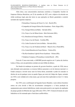 PLANEJAMENTO REGIONAL/TERRITORIAL: A interface entre os Planos Diretores de
Aproveitamentos Hidrelétricos e os Planos Diretores Municipais
Francine Borges Silva
15
Além disso, essa concessionária americana constituiu a Companhia Auxiliar de
Empresas Elétricas Brasileiras, em 22 de setembro de 1927, com o objetivo de articular um
sólido arcabouço legal, para dar início às suas operações no Brasil, garantindo o controle
acionário das seguintes empresas:
• Pernambuco Tramways & Power Co. Ltd. - Recife (PE);
• Companhia de Energia Elétrica Rio-Grandense - Porto Alegre (RS);
• Cia. Energia Elétrica da Bahia – Salvador (BA);
• Cia. Força e Luz de Minas Gerais - Belo Horizonte (MG);
• Cia. Brasileira de Energia Elétrica - Niterói (RJ);
• Cia. Força e Luz do Paraná – Curitiba (PR);
• Cia. Linha Circular de Carris da Bahia – Salvador (BA);
• Cia. Força e Luz do Nordeste do Brasil – Maceió (AL) e Natal (RN);
• Cia. Central Brasileira de Força Elétrica – Vitória (ES);
• The Rio-Grandense Light & Power Syndicate – Pelotas (RS);
• Telephone Company of Pernambuco Limited Recife – (PE).
Cerca de 12 anos mais tarde, a AMFORP possuía negócios em 11 países da América
Latina e China, com um patrimônio avaliado em meio bilhão de dólares.
Em função de mudanças na postura do governo brasileiro, a partir de 1930, tem-se
uma alteração neste panorama: os recursos hídricos passaram a ser de interesse nacional e o
Estado começou a investir nesse setor de forma direta, assumindo o poder de conceder os
direitos de uso de qualquer curso ou queda d’água, por meio do Código das Águas, assinado
em 1934 e com validade até os dias atuais, que será mais bem explicitado no item 3.1.3 desta
pesquisa.
Em 1939, com a confirmação da Segunda Guerra Mundial, o setor elétrico brasileiro
entrou em crise devido à falta de investimentos estrangeiros e à baixa produção de
equipamentos para centrais hidrelétricas, tendo como ponto positivo um registro de ampliação
do parque gerador de Ribeirão das Lages (RJ) entre 1939 e 1947. O desenvolvimento do setor
hidrelétrico só foi retomado após o final desse conflito bélico.
 