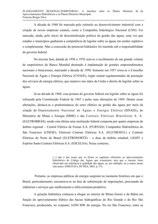 PLANEJAMENTO REGIONAL/TERRITORIAL: A interface entre os Planos Diretores de
Aproveitamentos Hidrelétricos e os Planos Diretores Municipais
Francine Borges Silva
16
A década de 1940 foi marcada pelo estímulo ao desenvolvimento industrial com a
criação de novas empresas estatais, como a Companhia Siderúrgica Nacional (CSN). Foi
marcada, ainda, pelo início da descentralização política de gestão das águas, uma vez que
estados e municípios ganharam a competência de legislar sobre as águas em caráter supletivo
e complementar. Mas a concessão do potencial hidráulico foi mantida sob a responsabilidade
do governo federal.
Na terceira fase, datada de 1950 a 1970, tem-se o recebimento de um grande volume
de empréstimos do Banco Mundial destinado à implantação de grandes empreendimentos
nacionais e binacionais, marcando a década de 1950. Somente em 1957 criou-se o Conselho
Nacional de Águas e Energia Elétrica (CNAEE), órgão estatal regulamentador da prestação
dos serviços de energia elétrica, que manteve nas mãos da União o direito de legislar sobre as
águas.
Já na década de 1960, essa postura do governo federal em legislar sobre as águas foi
reforçada pela Constituição Federal de 1967 e pelas suas alterações de 1969. Dentre essas
alterações, destaca-se a predominância do setor elétrico na gestão das águas por meio da
criação do Departamento Nacional de Águas e Energia Elétrica (DNAEE), do
Ministério de Minas e Energia (MME) e das Centrais Elétricas Brasileiras S. A.
(ELETROBRÁS), sendo esta última uma instituição federal composta por quatro empresas de
âmbito regional – Central Elétrica de Furnas S.A. (FURNAS); Companhia Hidroelétrica do
São Francisco (CHESF); Eletrosul Centrais Elétricas S.A. (ELETROSUL) e Centrais
Elétricas do Norte do Brasil (ELETRONORTE) – e duas de âmbito estadual, LIGHT e
Espírito Santo Centrais Elétricas S.A. (ESCELSA). Nesse contexto,
[...] não é por acaso que se forma os capítulos referentes ao aproveitamento
hidrelétrico do Código das Águas que avançaram, sem que o mesmo fosse
observado em referência à qualidade das águas, ao uso múltiplo, ou a outros temas
relevantes. (FREITAS e DUTRA, 2003, p. 57).
Portanto, as empresas públicas de energia surgiram no momento histórico em que o
Brasil, particularmente, encontrava-se na fase de substituição de importações, precisando de
indústrias e serviços que melhorassem a infra-estrutura produtiva.
A geração hidráulica começou a chegar ao interior de Minas Gerais e da Bahia em
função do aproveitamento hídrico das bacias hidrográficas do Rio Grande e do Rio São
Francisco, produzindo, no conjunto, 8.050 MW de energia. No rio São Francisco, entre as
 