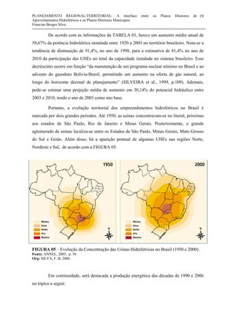 PLANEJAMENTO REGIONAL/TERRITORIAL: A interface entre os Planos Diretores de
Aproveitamentos Hidrelétricos e os Planos Diretores Municipais
Francine Borges Silva
19
De acordo com as informações da TABELA 01, houve um aumento médio anual de
58,67% da potência hidrelétrica instalada entre 1920 a 2003 no território brasileiro. Nota-se a
tendência de diminuição de 91,4%, no ano de 1998, para a estimativa de 81,4% no ano de
2010 da participação das UHEs no total da capacidade instalada no sistema brasileiro. Esse
decréscimo ocorre em função “da manutenção de um programa nuclear mínimo no Brasil e ao
advento do gasoduto Bolívia-Brasil, permitindo um aumento na oferta de gás natural, ao
longo do horizonte decenal de planejamento” (SILVEIRA et al., 1999, p.109). Ademais,
pode-se estimar uma projeção média de aumento em 30,14% do potencial hidráulico entre
2003 e 2010, tendo o ano de 2003 como ano base.
Portanto, a evolução territorial dos empreendimentos hidrelétricos no Brasil é
marcada por dois grandes períodos. Até 1950, as usinas concentravam-se no litoral, próximas
aos estados de São Paulo, Rio de Janeiro e Minas Gerais. Posteriormente, o grande
aglomerado de usinas localiza-se entre os Estados de São Paulo, Minas Gerais, Mato Grosso
do Sul e Goiás. Além disso, há a aparição pontual de algumas UHEs nas regiões Norte,
Nordeste e Sul, de acordo com a FIGURA 05.
FIGURA 05 - Evolução da Concentração das Usinas Hidrelétricas no Brasil (1950 e 2000).
Fonte: ANNEL (2005, p. 58).
Org.: SILVA, F. B, 2006.
FIGURA 05 – Evolução da Concentração das Usinas Hidrelétricas no Brasil (1950 e 2000).
Fonte: ANNEL, 2005, p. 58
Org: SILVA, F. B, 2006.
Em continuidade, será destacada a produção energética das décadas de 1990 e 2006
no tópico a seguir.
 
