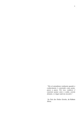 v
“Nós só entendemos realmente quando o
conhecimento é construído como ponte,
passo a passo. Por isso, conhecer é
construir pontes entre o sonho, estrela
distante, e o lugar onde me encontro”.
No País dos Dedos Gordos, de Rubem
Alves.
 