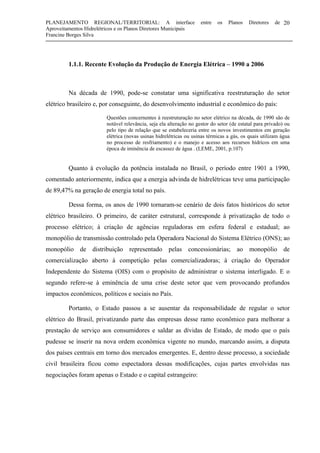 PLANEJAMENTO REGIONAL/TERRITORIAL: A interface entre os Planos Diretores de
Aproveitamentos Hidrelétricos e os Planos Diretores Municipais
Francine Borges Silva
20
1.1.1. Recente Evolução da Produção de Energia Elétrica – 1990 a 2006
Na década de 1990, pode-se constatar uma significativa reestruturação do setor
elétrico brasileiro e, por conseguinte, do desenvolvimento industrial e econômico do país:
Questões concernentes à reestruturação no setor elétrico na década, de 1990 são de
notável relevância, seja ela alteração no gestor do setor (de estatal para privado) ou
pelo tipo de relação que se estabeleceria entre os novos investimentos em geração
elétrica (novas usinas hidrelétricas ou usinas térmicas a gás, os quais utilizam água
no processo de resfriamento) e o manejo e acesso aos recursos hídricos em uma
época de iminência de escassez de água . (LEME, 2001, p.107)
Quanto à evolução da potência instalada no Brasil, o período entre 1901 a 1990,
comentado anteriormente, indica que a energia advinda de hidrelétricas teve uma participação
de 89,47% na geração de energia total no país.
Dessa forma, os anos de 1990 tornaram-se cenário de dois fatos históricos do setor
elétrico brasileiro. O primeiro, de caráter estrutural, corresponde à privatização de todo o
processo elétrico; à criação de agências reguladoras em esfera federal e estadual; ao
monopólio de transmissão controlado pela Operadora Nacional do Sistema Elétrico (ONS); ao
monopólio de distribuição representado pelas concessionárias; ao monopólio de
comercialização aberto à competição pelas comercializadoras; à criação do Operador
Independente do Sistema (OIS) com o propósito de administrar o sistema interligado. E o
segundo refere-se à eminência de uma crise deste setor que vem provocando profundos
impactos econômicos, políticos e sociais no País.
Portanto, o Estado passou a se ausentar da responsabilidade de regular o setor
elétrico do Brasil, privatizando parte das empresas desse ramo econômico para melhorar a
prestação de serviço aos consumidores e saldar as dívidas de Estado, de modo que o país
pudesse se inserir na nova ordem econômica vigente no mundo, marcando assim, a disputa
dos países centrais em torno dos mercados emergentes. E, dentro desse processo, a sociedade
civil brasileira ficou como espectadora dessas modificações, cujas partes envolvidas nas
negociações foram apenas o Estado e o capital estrangeiro:
 