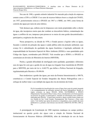 PLANEJAMENTO REGIONAL/TERRITORIAL: A interface entre os Planos Diretores de
Aproveitamentos Hidrelétricos e os Planos Diretores Municipais
Francine Borges Silva
25
Nos ano de 1940, o grande estímulo industrial foi marcado pela criação de empresas
estatais como a CSN e a CHESF. E no setor de recursos hídricos houve a criação do CNAEE,
em 1957, posteriormente criou-se o DNAEE em 1967 e o MME, em 1969, como forma de
controle das águas por meio do setor elétrico.
Vale destacar que, embora esta lei dispusesse com muita propriedade sobre o direito
da água, não incorporava meios para dar combate ao desconforto hídrico, contaminação das
águas e conflitos de uso, tampouco para promover os meios de uma gestão descentralizada e
participativa, exigências dos dias atuais.
Nessa perspectiva, na década de 1970, o Estado passou a legislar sobre as águas,
focando o controle de poluição das águas à saúde pública além da proteção ambiental, cujo
avanço foi à subordinação da qualidade das águas brasileiras à legislação ambiental, de
responsabilidade da Secretaria Especial do Meio Ambiente (SEMA) e suas quantidades pelo
Código das Águas, coordenados pelo DNAEE. Vale ressaltar que a SEMA e o DNAEE se
constituíam em divisões do Ministério do Interior (MINTER).
Porém, a grande dificuldade de interligação entre qualidade, quantidade e diferentes
usos de água fez com que a gestão do uso da água na irrigação fosse transferida do DNAEE
para o MINTER, por meio da Lei n. 6.662/79, que define a Política Nacional de Irrigação,
regulamentada pelo Decreto n. 89.496/84.
Para modernizar a gestão das águas, por meio da Portaria Interministerial n. 090/78,
constituiu-se o Comitê Especial de Estudos Integrados das Bacias Hidrográficas com o
enfoque de melhor tratar o uso múltiplo das águas dos rios de domínio da União:
Ele foi incumbido da classificação dos cursos d’água, bem como do estudo integrado
e do acompanhamento da utilização racional nas bacias hidrográficas. Reunia os
órgãos existentes na época: DNAEE, SEMA, ELETROBRAS e DNOCS
(Departamento Nacional de Obras Contra a Seca), introduzindo-se de forma pioneira
um processo de gestão "co-participativa", baseado em informações mais confiáveis,
elaboradas pelo DNAEE . A partir desta iniciativa, alguns comitês foram criados nos
rios Paraíba do Sul, Verde Grande, Paranapanema, São Francisco e Doce entre
outros. Vale lembrar que apesar de pioneiros e integradores, esses comitês não eram
deliberativos e, portanto, eram inócuas suas decisões. (FREITAS; DUTRA, 2003, p.
58).
A promulgação da Constituição de 1988 imprimiu mudanças no campo jurídico-
institucional no quesito gestão das águas com a criação do Sistema Nacional de
Gerenciamento de Recursos Hídricos (SINGREH), além da introdução do uso da bacia
 