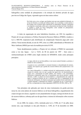 PLANEJAMENTO REGIONAL/TERRITORIAL: A interface entre os Planos Diretores de
Aproveitamentos Hidrelétricos e os Planos Diretores Municipais
Francine Borges Silva
26
hidrográfica como unidade de planejamento e da extinção do domínio privado da água
previsto no Código das Águas, vigorando agora em duas outras esferas:
Da União com os rios, ou lagos, que banham mais que uma unidade da federação, ou
sirvam de fronteira, ou ainda que tenham origem, ou se estendam, a outros países e
dos Estados com as demais águas superficiais ou subterrâneas, fluentes, emergentes
e em depósito, ressalvadas, neste caso, as decorrentes de obras da União. Introduziu-
se também a noção de bacia hidrográfica como unidade de planejamento.
(FREITAS; DUTRA, 2003, p. 58).
A título de organização do setor hidrelétrico brasileiro, em 1991 foi expedido o
Projeto de Lei que estruturava a Política Nacional de Recursos Hídricos (PNRH) e mudava a
Lei n. 8001/90, responsável pela distribuição da compensação financeira paga pelo setor
elétrico. Nessa mesma década, no ano de 1995, criou–se a SRH, subordinada ao Ministério do
Meio Ambiente (MMA) por meio da medida provisória 813/95.
Neste desdobramento jurídico, o Projeto de Lei referente à PNRH foi sancionado
como a Lei das Águas – Lei n. 9.433, de 08 de janeiro de 1997 – bem como a
institucionalização do CNRH como órgão máximo do SINGREH, tendo como principais
princípios:
i) a água, além de ser um bem público, é um recurso natural limitado e, portanto, é
dotado de valor econômico;
ii) quanto ao uso, a prioridade é o consumo humano e a dessedentação de animais,
contudo, sem esquecer que a gestão dos recursos hídricos deve proporcionar o uso
múltiplo;
iii) a bacia hidrográfica é a unidade territorial de implementação da política e de
atuação do sistema, uma vez que a gestão das águas deve ser descentralizada e
contar com a participação do poder público, dos usuários e das comunidades.
Definiram-se igualmente quais são os instrumentos que devem permitir a gestão
eficiente, a saber: os planos de recursos-hídricos, o enquadramento dos corpos de
águas, a outorga de direitos de uso, a cobrança pelo uso e a implantação de um
sistema de informações. Os objetivos principais que também foram explicitados são
a gestão integrada, a arbitragem de conflitos, a regulação do uso, a conservação e,
por fim, a recuperação dos corpos degradados (FREITAS; DUTRA, 2003, p. 58).
Tais princípios são aplicados por meio de cinco instrumentos de gestão previstos
nessa lei, tais como planos de recursos hídricos ou de bacia hidrográfica; enquadramento dos
corpos de água em classes, segundo os usos preponderantes da água; outorga de direito de uso
de recursos hídricos; cobrança pelo uso da água bruta e sistema de informações sobre recursos
hídricos.
Já em 2000, foi criada a ANA, instituída pela Lei n. 9.984, de 17 de julho desse
mesmo ano, cuja instalação se deu pelo Decreto n. 3.692, de 19 de dezembro de 2000.
 