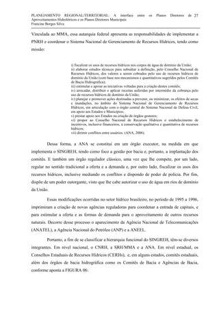 PLANEJAMENTO REGIONAL/TERRITORIAL: A interface entre os Planos Diretores de
Aproveitamentos Hidrelétricos e os Planos Diretores Municipais
Francine Borges Silva
27
Vinculada ao MMA, essa autarquia federal apresenta as responsabilidades de implementar a
PNRH e coordenar o Sistema Nacional de Gerenciamento de Recursos Hídricos, tendo como
missão:
i) fiscalizar os usos de recursos hídricos nos corpos de água de domínio da União;
ii) elaborar estudos técnicos para subsidiar a definição, pelo Conselho Nacional de
Recursos Hídricos, dos valores a serem cobrados pelo uso de recursos hídricos de
domínio da União (com base nos mecanismos e quantitativos sugeridos pelos Comitês
de Bacia Hidrográfica);
iii) estimular e apoiar as iniciativas voltadas para a criação destes comitês;
iv) arrecadar, distribuir e aplicar receitas auferidas por intermédio da cobrança pelo
uso de recursos hídricos de domínio da União;
iv) planejar e promover ações destinadas a prevenir, ou minimizar, os efeitos de secas
e inundações, no âmbito do Sistema Nacional de Gerenciamento de Recursos
Hídricos, em articulação com o órgão central do Sistema Nacional de Defesa Civil,
em apoio aos Estados e Municípios;
v) prestar apoio aos Estados na criação de órgãos gestores;
vi) propor ao Conselho Nacional de Recursos Hídricos o estabelecimento de
incentivos, inclusive financeiros, à conservação qualitativa e quantitativa de recursos
hídricos;
vii) dirimir conflitos entre usuários. (ANA, 2006).
Dessa forma, a ANA se constitui em um órgão executor, na medida em que
implementa o SINGREH, tendo como foco a gestão por bacia e, portanto, a implantação dos
comitês. E também um órgão regulador clássico, uma vez que lhe compete, por um lado,
regular no sentido tradicional a oferta e a demanda e, por outro lado, fiscalizar os usos dos
recursos hídricos, inclusive mediando os conflitos e dispondo de poder de polícia. Por fim,
dispõe de um poder outorgante, visto que lhe cabe autorizar o uso de água em rios de domínio
da União.
Essas modificações ocorridas no setor hídrico brasileiro, no período de 1995 a 1996,
imprimiram a criação de novas agências reguladoras para coordenar a entrada de capitais, e
para estimular a oferta e as formas de demanda para o aproveitamento de outros recursos
naturais. Decorre desse processo o aparecimento da Agência Nacional de Telecomunicações
(ANATEL), a Agência Nacional do Petróleo (ANP) e a ANEEL.
Portanto, a fim de se classificar a hierarquia funcional do SINGREH, têm-se diversos
integrantes. Em nível nacional, o CNRH, a SRH/MMA e a ANA. Em nível estadual, os
Conselhos Estaduais de Recursos Hídricos (CERHs), e, em alguns estados, comitês estaduais,
além dos órgãos de bacia hidrográfica como os Comitês de Bacia e Agências de Bacia,
conforme aponta a FIGURA 06:
 