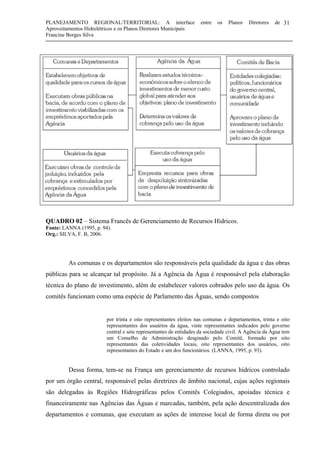 PLANEJAMENTO REGIONAL/TERRITORIAL: A interface entre os Planos Diretores de
Aproveitamentos Hidrelétricos e os Planos Diretores Municipais
Francine Borges Silva
31
QUADRO 02 – Sistema Francês de Gerenciamento de Recursos Hídricos.
Fonte: LANNA (1995, p. 94).
Org.: SILVA, F. B, 2006.
As comunas e os departamentos são responsáveis pela qualidade da água e das obras
públicas para se alcançar tal propósito. Já a Agência da Água é responsável pela elaboração
técnica do plano de investimento, além de estabelecer valores cobrados pelo uso da água. Os
comitês funcionam como uma espécie de Parlamento das Águas, sendo compostos
por trinta e oito representantes eleitos nas comunas e departamentos, trinta e oito
representantes dos usuários da água, vinte representantes indicados pelo governo
central e sete representantes de entidades da sociedade civil. A Agência da Água tem
um Conselho de Administração desginado pelo Comitê, formado por oito
representantes das coletividades locais, oito representantes dos usuários, oito
representantes do Estado e um dos funcionários. (LANNA, 1995, p. 93).
Dessa forma, tem-se na França um gerenciamento de recursos hídricos controlado
por um órgão central, responsável pelas diretrizes de âmbito nacional, cujas ações regionais
são delegadas às Regiões Hidrográficas pelos Comitês Colegiados, apoiadas técnica e
financeiramente nas Agências das Águas e marcadas, também, pela ação descentralizada dos
departamentos e comunas, que executam as ações de interesse local de forma direta ou por
 