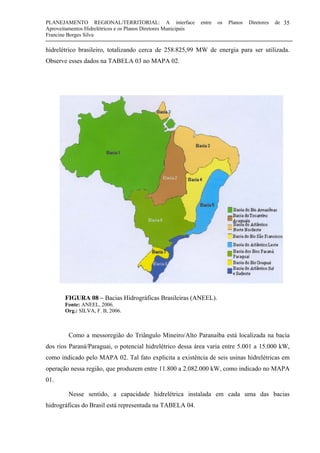 PLANEJAMENTO REGIONAL/TERRITORIAL: A interface entre os Planos Diretores de
Aproveitamentos Hidrelétricos e os Planos Diretores Municipais
Francine Borges Silva
35
hidrelétrico brasileiro, totalizando cerca de 258.825,99 MW de energia para ser utilizada.
Observe esses dados na TABELA 03 no MAPA 02.
FIGURA 08 – Bacias Hidrográficas Brasileiras (ANEEL).
Fonte: ANEEL, 2006.
Org.: SILVA, F. B, 2006.
Como a messoregião do Triângulo Mineiro/Alto Paranaíba está localizada na bacia
dos rios Paraná/Paraguai, o potencial hidrelétrico dessa área varia entre 5.001 a 15.000 kW,
como indicado pelo MAPA 02. Tal fato explicita a existência de seis usinas hidrelétricas em
operação nessa região, que produzem entre 11.800 a 2.082.000 kW, como indicado no MAPA
01.
Nesse sentido, a capacidade hidrelétrica instalada em cada uma das bacias
hidrográficas do Brasil está representada na TABELA 04.
 
