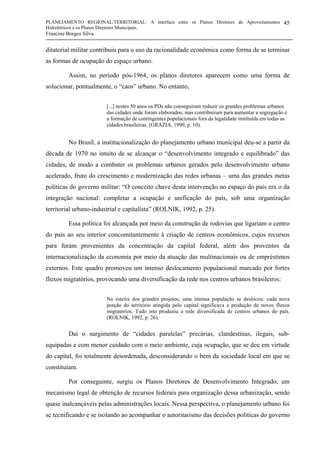 PLANEJAMENTO REGIONAL/TERRITORIAL: A interface entre os Planos Diretores de Aproveitamentos
Hidrelétricos e os Planos Diretores Municipais.
Francine Borges Silva
45
ditatorial militar contribuiu para o uso da racionalidade econômica como forma de se terminar
as formas de ocupação do espaço urbano.
Assim, no período pós-1964, os planos diretores aparecem como uma forma de
solucionar, pontualmente, o “caos” urbano. No entanto,
[...] nestes 50 anos os PDs não conseguiram reduzir os grandes problemas urbanos
das cidades onde foram elaborados, mas contribuíram para aumentar a segregação e
a formação de contingentes populacionais fora da legalidade instituída em todas as
cidades brasileiras. (GRAZIA, 1990, p. 10).
No Brasil, a institucionalização do planejamento urbano municipal deu-se a partir da
década de 1970 no intuito de se alcançar o “desenvolvimento integrado e equilibrado” das
cidades, de modo a combater os problemas urbanos gerados pelo desenvolvimento urbano
acelerado, fruto do crescimento e modernização das redes urbanas – uma das grandes metas
políticas do governo militar: “O conceito chave desta intervenção no espaço do país era o da
integração nacional: completar a ocupação e unificação do país, sob uma organização
territorial urbano-industrial e capitalista” (ROLNIK, 1992, p. 25).
Essa política foi alcançada por meio da construção de rodovias que ligariam o centro
do país ao seu interior concomitantemente à criação de centros econômicos, cujos recursos
para foram provenientes da concentração da capital federal, além dos proventos da
internacionalização da economia por meio da atuação das multinacionais ou de empréstimos
externos. Este quadro promoveu um intenso deslocamento populacional marcado por fortes
fluxos migratórios, provocando uma diversificação da rede nos centros urbanos brasileiros:
Na esteira dos grandes projetos, uma imensa população se deslocou: cada nova
porção do território atingida pelo capital significava a produção de novos fluxos
migratórios. Tudo isto produziu a rede diversificada de centros urbanos do país.
(ROLNIK, 1992, p. 26).
Daí o surgimento de “cidades paralelas” precárias, clandestinas, ilegais, sub-
equipadas e com menor cuidado com o meio ambiente, cuja ocupação, que se deu em virtude
do capital, foi totalmente desordenada, desconsiderando o bem da sociedade local em que se
constituíam.
Por conseguinte, surgiu os Planos Diretores de Desenvolvimento Integrado, um
mecanismo legal de obtenção de recursos federais para organização dessa urbanização, sendo
quase inalcançáveis pelas administrações locais. Nessa perspectiva, o planejamento urbano foi
se tecnificando e se isolando ao acompanhar o autoritarismo das decisões políticas do governo
 