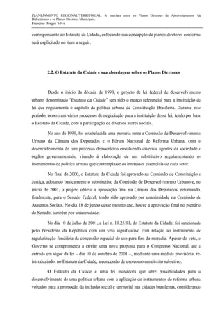 PLANEJAMENTO REGIONAL/TERRITORIAL: A interface entre os Planos Diretores de Aproveitamentos
Hidrelétricos e os Planos Diretores Municipais.
Francine Borges Silva
50
correspondente ao Estatuto da Cidade, enfocando sua concepção de planos diretores conforme
será explicitado no item a seguir.
2.2. O Estatuto da Cidade e sua abordagem sobre os Planos Diretores
Desde o início da década de 1990, o projeto de lei federal de desenvolvimento
urbano denominado "Estatuto da Cidade" tem sido o marco referencial para a instituição da
lei que regulamenta o capítulo da política urbana da Constituição Brasileira. Durante esse
período, ocorreram vários processos de negociação para a instituição dessa lei, tendo por base
o Estatuto da Cidade, com a participação de diversos atores sociais.
No ano de 1999, foi estabelecida uma parceria entre a Comissão de Desenvolvimento
Urbano da Câmara dos Deputados e o Fórum Nacional de Reforma Urbana, com o
desencadeamento de um processo democrático envolvendo diversos agentes da sociedade e
órgãos governamentais, visando à elaboração de um substitutivo regulamentando os
instrumentos de política urbana que contemplasse os interesses essenciais de cada setor.
No final de 2000, o Estatuto da Cidade foi aprovado na Comissão de Constituição e
Justiça, adotando basicamente o substitutivo da Comissão de Desenvolvimento Urbano e, no
início de 2001, o projeto obteve a aprovação final na Câmara dos Deputados, retornando,
finalmente, para o Senado Federal, tendo sido aprovado por unanimidade na Comissão de
Assuntos Sociais. No dia 18 de junho desse mesmo ano, houve a aprovação final no plenário
do Senado, também por unanimidade.
No dia 10 de julho de 2001, a Lei n. 10.25/01, do Estatuto da Cidade, foi sancionada
pelo Presidente da República com um veto significativo com relação ao instrumento de
regularização fundiária da concessão especial de uso para fins de moradia. Apesar do veto, o
Governo se comprometeu a enviar uma nova proposta para o Congresso Nacional, até a
entrada em vigor da lei – dia 10 de outubro de 2001 –, mediante uma medida provisória, re-
introduzindo, no Estatuto da Cidade, a concessão de uso como um direito subjetivo.
O Estatuto da Cidade é uma lei inovadora que abre possibilidades para o
desenvolvimento de uma política urbana com a aplicação de instrumentos de reforma urbana
voltados para a promoção da inclusão social e territorial nas cidades brasileiras, considerando
 