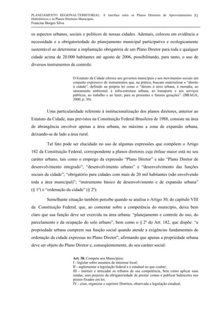 PLANEJAMENTO REGIONAL/TERRITORIAL: A interface entre os Planos Diretores de Aproveitamentos
Hidrelétricos e os Planos Diretores Municipais.
Francine Borges Silva
51
os aspectos urbanos, sociais e políticos de nossas cidades. Ademais, colocou em evidência a
necessidade e a obrigatoriedade do planejamento municipal participativo e ecologicamente
sustentável ao determinar a implantação obrigatória de um Plano Diretor para toda e qualquer
cidade acima de 20.000 habitantes até agosto de 2006, possibilitando, para tanto, o uso de
diversos instrumentos de controle:
O Estatuto da Cidade oferece aos governos municipais e aos movimentos sociais um
conjunto expressivo de instrumentos que, na prática, buscam materializar o “direito
à cidade”, definido na própria lei como o “direito à terra urbana, à moradia, ao
saneamento ambiental, à infra-estrutura urbana, ao transporte e aos serviços
públicos, ao trabalho e ao lazer, para as presentes e futuras gerações”. (BRAGA,
2000, p. 30).
Uma particularidade referente à institucionalização dos planos diretores, anterior ao
Estatuto da Cidade, mas previstos na Constituição Federal Brasileira de 1988, consiste na área
de abrangência envolver apenas a área urbana, no máximo a zona de expansão urbana,
deixando-se de lado a área rural.
Tal fato pode ser elucidado no uso de algumas expressões que compõem o Artigo
182 da Constituição Federal, correspondente a planos diretores cuja ênfase maior está no seu
caráter urbano, tais como o emprego da expressão “Plano Diretor” e não “Plano Diretor de
desenvolvimento integrado”; “desenvolvimento urbano” e “desenvolvimento das funções
sociais da cidade”; “obrigatório para cidades com mais de 20 mil habitantes (não envolvendo
toda a área municipal)”; “instrumento básico de desenvolvimento e de expansão urbana”
(§ 1º) e “ordenação da cidade” (§ 2º).
Semelhante situação também percebe quando se analisa o Artigo 30, do capítulo VIII
da Constituição Federal, que, ao comentar sobre a competência do município, deixa bem
claro que sua função deve ser exercida na área urbana: “planejamento e controle do uso, do
parcelamento e da ocupação do solo urbano”, bem como o § 2º do Art. 182, que dispõe: “a
propriedade urbana cumprem sua função social quando atende a exigências fundamentais de
ordenação da cidade expressas no Plano Diretor”, afirmando que apenas a propriedade urbana
deve ser objeto do Plano Diretor e, conseqüentemente, do seu caráter social:
Art. 30. Compete aos Municípios:
I - legislar sobre assuntos de interesse local;
II - suplementar a legislação federal e a estadual no que couber;
III - instituir e arrecadar os tributos de sua competência, bem como aplicar suas
rendas, sem prejuízo da obrigatoriedade de prestar contas e publicar balancetes nos
prazos fixados em lei;
IV - criar, organizar e suprimir Distritos, observada a legislação estadual;
 