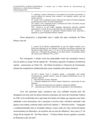 PLANEJAMENTO REGIONAL/TERRITORIAL: A interface entre os Planos Diretores de Aproveitamentos
Hidrelétricos e os Planos Diretores Municipais.
Francine Borges Silva
52
V - organizar e prestar, diretamente ou sob regime de concessão ou permissão, os
serviços públicos de interesse local, incluído o de transporte coletivo, que tem
caráter essencial;
VI - manter, com a cooperação técnica e financeira da União e do Estado, programas
de educação pré-escolar e de ensino fundamental;
VII - prestar, com a cooperação técnica e financeira da União e do Estado, serviços
de atendimento à saúde da população;
VIII - promover, no que couber, adequado ordenamento territorial, mediante
planejamento e controle do uso, do parcelamento e da ocupação do solo urbano;
IX - promover a proteção do patrimônio histórico-cultural local, observada a
legislação e a ação fiscalizadora federal e estadual.
Nessa perspectiva, a propriedade rural é regida não pelas resoluções do Plano
Diretor, mas sim
[...] através de lei federal, complementada, no que diz respeito somente com a
preservação ambiental, por leis estaduais e municipais, estas últimas, entretanto, não
advindas do Plano Diretor, pois o § 2º do art 182 da Constituição Federal somente
admite que o Município faça abranges no seu Plano Diretor a propriedade urbana,
não assim a rural. (MUKAI, 1991, p. 507).
Por conseguinte, a função social das propriedades rurais dos municípios torna-se
foco de análise no Artigo 186 do capítulo III – Da Política Agrícola e Fundiária e da Reforma
Agrária – pertencentes ao Título VII – Da Ordem Econômica e Financeira da Constituição,
distante das competências estabelecidas para serem cumpridas pelos planos diretores:
Art. 186. A função social é cumprida quando a propriedade rural atende,
simultaneamente, segundo critérios e graus de exigência estabelecidos em lei, aos
seguintes requisitos:
I - aproveitamento racional e adequado;
II - utilização adequada dos recursos naturais disponíveis e preservação do meio
ambiente;
III - observância das disposições que regulam as relações de trabalho;
IV - exploração que favoreça o bem-estar dos proprietários e dos trabalhadores.
Com este panorama legal, constata-se que essa realidade marcada pela não
abrangência da zona rural nos planos diretores municipais, por meio da Constituição Federal,
de 1988, só foi modificada com a aprovação do Estatuto da Cidade, que imprimiu uma maior
amplitude a esses documentos, isto é, passaram a envolver todo o território municipal e não
apenas a área urbana, conforme indica o § VII do Capítulo 1 – Diretrizes Gerais – “integração
e complementaridade entre as atividades urbanas e rurais, tendo em vista o desenvolvimento
socioeconômico do Município e do território sob sua área de influência”, bem como § 2º do
Artigo 40 do Capítulo III – Do Plano Diretor – “O Plano Diretor deverá englobar o território
do Município como um todo”.
 