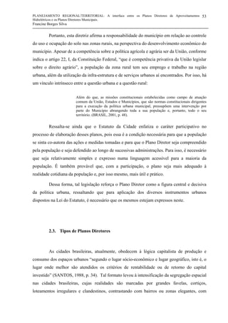 PLANEJAMENTO REGIONAL/TERRITORIAL: A interface entre os Planos Diretores de Aproveitamentos
Hidrelétricos e os Planos Diretores Municipais.
Francine Borges Silva
53
Portanto, esta diretriz afirma a responsabilidade do município em relação ao controle
do uso e ocupação do solo nas zonas rurais, na perspectiva do desenvolvimento econômico do
município. Apesar de a competência sobre a política agrícola e agrária ser da União, conforme
indica o artigo 22, I, da Constituição Federal, “que é competência privativa da União legislar
sobre o direito agrário”, a população da zona rural tem seu emprego e trabalho na região
urbana, além da utilização da infra-estrutura e de serviços urbanos aí encontrados. Por isso, há
um vínculo intrínseco entre a questão urbana e a questão rural:
Além do que, as missões constitucionais estabelecidas como campo de atuação
comum da União, Estados e Municípios, que são normas constitucionais dirigentes
para a execução da política urbana municipal, pressupõem uma intervenção por
parte do Município abrangendo toda a sua população e, portanto, todo o seu
território. (BRASIL, 2001, p. 48).
Ressalta-se ainda que o Estatuto da Cidade enfatiza o caráter participativo no
processo de elaboração desses planos, pois essa é a condição necessária para que a população
se sinta co-autora das ações e medidas tomadas e para que o Plano Diretor seja compreendido
pela população e seja defendido ao longo de sucessivas administrações. Para isso, é necessário
que seja relativamente simples e expresso numa linguagem acessível para a maioria da
população. É também provável que, com a participação, o plano seja mais adequado à
realidade cotidiana da população e, por isso mesmo, mais útil e prático.
Dessa forma, tal legislação reforça o Plano Diretor como a figura central e decisiva
da política urbana, ressaltando que para aplicação dos diversos instrumentos urbanos
dispostos na Lei do Estatuto, é necessário que os mesmos estejam expressos neste.
2.3. Tipos de Planos Diretores
As cidades brasileiras, atualmente, obedecem à lógica capitalista de produção e
consumo dos espaços urbanos “segundo o lugar sócio-econômico e lugar geográfico, isto é, o
lugar onde melhor são atendidos os critérios de rentabilidade ou de retorno do capital
investido” (SANTOS, 1988, p. 34). Tal formato levou à intensificação da segregação espacial
nas cidades brasileiras, cujas realidades são marcadas por grandes favelas, cortiços,
loteamentos irregulares e clandestinos, contrastando com bairros ou zonas elegantes, com
 