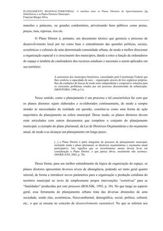 PLANEJAMENTO REGIONAL/TERRITORIAL: A interface entre os Planos Diretores de Aproveitamentos
Hidrelétricos e os Planos Diretores Municipais.
Francine Borges Silva
54
mansões e palacetes, ou grandes condomínios, privatizando bens públicos como praias,
praças, ruas, represas, rios etc.
O Plano Diretor é, portanto, um documento técnico que gerencia o processo de
desenvolvimento local por ter como base o entendimento das questões políticas, sociais,
econômicas e culturais de uma determinada comunidade urbana, de modo a melhor direcionar
a organização espacial e o crescimento dos municípios, dando a estes a função de ordenadores
do espaço e também de catalisadores dos recursos estaduais e nacionais a serem aplicados em
seu território:
A autonomia dos municípios brasileiros, consolidado pela Constituição Federal que
lhes conferiu a capacidade de auto – organização através de leis orgânicas próprias,
lhes dá condições de buscar de modo mais independente e cooperativo soluções para
os crescentes problemas criados por um processo descontrolado de urbanização.
(MONTEIRO, 1990, p.11).
Nesse sentido, como o planejamento é um processo e tal característica faz com que
os planos diretores sejam elaborados e re-elaborados continuamente, de modo a sempre
atender às necessidades da realidade em questão, constitui-se como uma forma de ação
majoritária do planejamento na esfera municipal. Desse modo, os planos diretores devem
estar articulados com outros documentos que compõem o conjunto do planejamento
municipal, a exemplo do plano plurianual, da Lei de Diretrizes Orçamentárias e do orçamento
anual, de modo a se alcançar um planejamento em longo prazo:
[...] o Plano Diretor é parte integrante do processo de planejamento municipal,
incluindo ainda o plano plurianual, as diretrizes orçamentárias e orçamento anual
participativo. Isto significa que os investimentos anuais devem levar em
consideração o Plano Diretor, o que parece óbvio, usualmente não acontece.
(MARICATO, 2002, p. 70).
Dessa forma, para um melhor entendimento da lógica de organização do espaço, os
planos diretores apresentam diversos níveis de abrangência, podendo ser tanto geral quanto
setorial, de forma a introduzir novos parâmetros para a organização e produção cotidiana do
território municipal ao invés de simplesmente propor intervenções “corretivas” para as
“fatalidades” produzidas por este processo (ROLNIK, 1992, p. 38). No que tange ao aspecto
geral, essa ferramenta do planejamento urbano trata das diversas dimensões de uma
sociedade, sendo elas, econômicas, físico-ambiental, demográfica, social, política, cultural,
etc., o que se resume no conceito de desenvolvimento sustentável. No que se referem aos
 