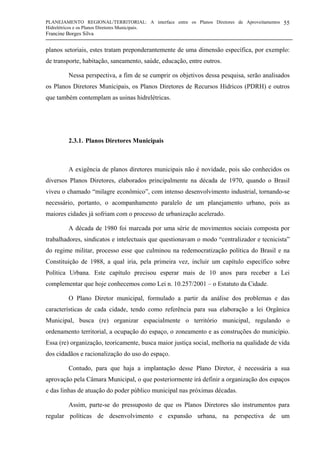 PLANEJAMENTO REGIONAL/TERRITORIAL: A interface entre os Planos Diretores de Aproveitamentos
Hidrelétricos e os Planos Diretores Municipais.
Francine Borges Silva
55
planos setoriais, estes tratam preponderantemente de uma dimensão específica, por exemplo:
de transporte, habitação, saneamento, saúde, educação, entre outros.
Nessa perspectiva, a fim de se cumprir os objetivos dessa pesquisa, serão analisados
os Planos Diretores Municipais, os Planos Diretores de Recursos Hídricos (PDRH) e outros
que também contemplam as usinas hidrelétricas.
2.3.1. Planos Diretores Municipais
A exigência de planos diretores municipais não é novidade, pois são conhecidos os
diversos Planos Diretores, elaborados principalmente na década de 1970, quando o Brasil
viveu o chamado “milagre econômico”, com intenso desenvolvimento industrial, tornando-se
necessário, portanto, o acompanhamento paralelo de um planejamento urbano, pois as
maiores cidades já sofriam com o processo de urbanização acelerado.
A década de 1980 foi marcada por uma série de movimentos sociais composta por
trabalhadores, sindicatos e intelectuais que questionavam o modo “centralizador e tecnicista”
do regime militar, processo esse que culminou na redemocratização política do Brasil e na
Constituição de 1988, a qual iria, pela primeira vez, incluir um capítulo específico sobre
Política Urbana. Este capítulo precisou esperar mais de 10 anos para receber a Lei
complementar que hoje conhecemos como Lei n. 10.257/2001 – o Estatuto da Cidade.
O Plano Diretor municipal, formulado a partir da análise dos problemas e das
características de cada cidade, tendo como referência para sua elaboração a lei Orgânica
Municipal, busca (re) organizar espacialmente o território municipal, regulando o
ordenamento territorial, a ocupação do espaço, o zoneamento e as construções do município.
Essa (re) organização, teoricamente, busca maior justiça social, melhoria na qualidade de vida
dos cidadãos e racionalização do uso do espaço.
Contudo, para que haja a implantação desse Plano Diretor, é necessária a sua
aprovação pela Câmara Municipal, o que posteriormente irá definir a organização dos espaços
e das linhas de atuação do poder público municipal nas próximas décadas.
Assim, parte-se do pressuposto de que os Planos Diretores são instrumentos para
regular políticas de desenvolvimento e expansão urbana, na perspectiva de um
 