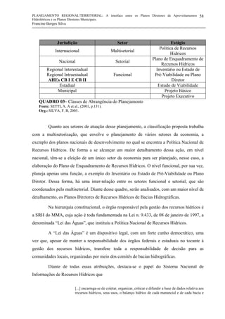 PLANEJAMENTO REGIONAL/TERRITORIAL: A interface entre os Planos Diretores de Aproveitamentos
Hidrelétricos e os Planos Diretores Municipais.
Francine Borges Silva
58
Jurisdição Setor Estágio
Internacional Multisetorial
Política de Recursos
Hídricos
Nacional Setorial
Plano de Enquadramento de
Recursos Hídricos
Regional Interestadual
Regional Intraestadual
AHEs CB I E CB II
Funcional
Inventário ou Estado de
Pré-Viabilidade ou Plano
Diretor
Estadual Estudo de Viabilidade
Municipal Projeto Básico
Projeto Executivo
QUADRO 03– Classes de Abrangência do Planejamento
Fonte: SETTI, A. A et al., (2001, p.131).
Org.: SILVA, F. B, 2005.
Quanto aos setores de atuação desse planejamento, a classificação proposta trabalha
com a multisetorização, que envolve o planejamento de vários setores da economia, a
exemplo dos planos nacionais de desenvolvimento no qual se encontra a Política Nacional de
Recursos Hídricos. De forma a se alcançar um maior detalhamento dessa ação, em nível
nacional, têm-se a eleição de um único setor da economia para ser planejado, nesse caso, a
elaboração do Plano de Enquadramento de Recursos Hídricos. O nível funcional, por sua vez,
planeja apenas uma função, a exemplo do Inventário ou Estado de Pré-Viabilidade ou Plano
Diretor. Dessa forma, há uma inter-relação entre os setores funcional e setorial, que são
coordenados pelo multisetorial. Diante desse quadro, serão analisados, com um maior nível de
detalhamento, os Planos Diretores de Recursos Hídricos de Bacias Hidrográficas.
Na hierarquia constitucional, o órgão responsável pela gestão dos recursos hídricos é
a SRH do MMA, cuja ação é toda fundamentada na Lei n. 9.433, de 08 de janeiro de 1997, a
denominada “Lei das Águas”, que instituiu a Política Nacional de Recursos Hídricos.
A “Lei das Águas” é um dispositivo legal, com um forte cunho democrático, uma
vez que, apesar de manter a responsabilidade dos órgãos federais e estaduais no tocante à
gestão dos recursos hídricos, transfere toda a responsabilidade de decisão para as
comunidades locais, organizadas por meio dos comitês de bacias hidrográficas.
Diante de todas essas atribuições, destaca-se o papel do Sistema Nacional de
Informações de Recursos Hídricos que
[...] encarrega-se de coletar, organizar, criticar e difundir a base de dados relativa aos
recursos hídricos, seus usos, o balanço hídrico de cada manancial e de cada bacia e
 