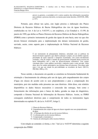 PLANEJAMENTO REGIONAL/TERRITORIAL: A interface entre os Planos Diretores de Aproveitamentos
Hidrelétricos e os Planos Diretores Municipais.
Francine Borges Silva
59
prover os gestores, a sociedade civil e outros usuários das informações necessárias
para embasar o processo decisório, ou mesmo para tomar decisões. (SANTOS, 2000,
p. 437).
Portanto, para efetuar tais ações, este órgão prioriza a elaboração dos Planos
Diretores de Recursos Hídricos de Bacias Hidrográficas dos rios de águas brasileiras,
estabelecidos no Art. 6 da Lei n. 9.433/97, e, em seqüência, a Lei Estadual n. 13.199, de
janeiro de 1999, que define os Planos Diretores de Recursos Hídricos de Bacias Hidrográficas
(PDRH) como o primeiro instrumento de gestão das águas de uma bacia, uma vez que eles
devem fornecer orientações para a implementação dos demais instrumentos de gestão,
servindo, assim, como suporte para a implementação da Política Nacional de Recursos
Hídricos:
É um instrumento de planejamento dinâmico, articulado com as políticas de
desenvolvimento regional e que objetiva planejar e propor, em seu âmbito espacial,
prioridades de ações espaciais e temporais escalonadas, com custos devidamente
avaliados, a fim de compor o modelo de gerenciamento integrado destes recursos da
bacia hidrográfica sob a visão do desenvolvimento sustentável. Tem caráter
vinculante para o setor público envolvido e indicativo para o setor privado. Além
disto, deve ter caráter participativo nas distintas fases do processo. Este plano nada
mais é do que um estudo de pré-viabilidade ou inventário da bacia. (SILVA;
PRUSKI, 2000, p. 22).
Nesse sentido, o documento em questão se constituiu na ferramenta fundamental de
orientação e funcionamento da cobrança pelo uso da água, pelo enquadramento dos corpos
d’água em classes de acordo com os usos preponderantes e para a compensação dos
municípios, pois tais medidas estão presentes nas suas diretrizes. Além disso, este relatório
disponibiliza os dados básicos necessários à concessão das outorgas, bem como o
fornecimento das informações para o banco de dados, geradas na etapa do diagnóstico,
compondo o Sistema Nacional de Informações de Recursos Hídricos. Assim, os PDRH
conseguem estabelecer diretrizes para o cumprimento de todos os instrumentos legais
determinados no capítulo IV, da Lei n. 9.433/97, Artigo 5,
I. Planos de Recursos Hídricos;
II. Enquadramento dos corpos de água em classes segundo seus usos preponderantes
da água;
III. A Outorgas dos direitos de uso de recursos hídricos;
IV. A cobrança pelo uso de recursos hídricos;
V. Compensação a municípios; e
VI. Sistema de informações sobre recursos hídricos
Com relação ao conteúdo e à forma, o Art. 7 da Lei n. 9.433/97 determina a seguinte
composição dos PDRH:
 