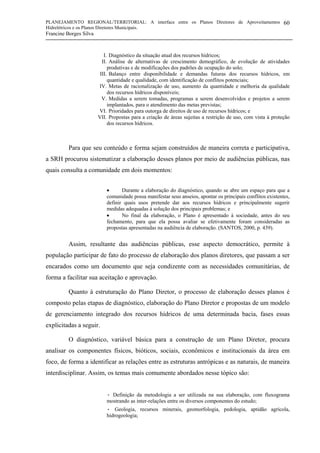 PLANEJAMENTO REGIONAL/TERRITORIAL: A interface entre os Planos Diretores de Aproveitamentos
Hidrelétricos e os Planos Diretores Municipais.
Francine Borges Silva
60
I. Diagnóstico da situação atual dos recursos hídricos;
II. Análise de alternativas de crescimento demográfico, de evolução de atividades
produtivas e de modificações dos padrões de ocupação do solo;
III. Balanço entre disponibilidade e demandas futuras dos recursos hídricos, em
quantidade e qualidade, com identificação de conflitos potenciais;
IV. Metas de racionalização de uso, aumento da quantidade e melhoria da qualidade
dos recursos hídricos disponíveis;
V. Medidas a serem tomadas, programas a serem desenvolvidos e projetos a serem
implantados, para o atendimento das metas previstas;
VI. Prioridades para outorga de direitos de uso de recursos hídricos; e
VII. Propostas para a criação de áreas sujeitas a restrição de uso, com vista à proteção
dos recursos hídricos.
Para que seu conteúdo e forma sejam construídos de maneira correta e participativa,
a SRH procurou sistematizar a elaboração desses planos por meio de audiências públicas, nas
quais consulta a comunidade em dois momentos:
• Durante a elaboração do diagnóstico, quando se abre um espaço para que a
comunidade possa manifestar seus anseios, apontar os principais conflitos existentes,
definir quais usos pretende dar aos recursos hídricos e principalmente sugerir
medidas adequadas à solução dos principais problemas; e
• No final da elaboração, o Plano é apresentado à sociedade, antes do seu
fechamento, para que ela possa avaliar se efetivamente foram consideradas as
propostas apresentadas na audiência de elaboração. (SANTOS, 2000, p. 439).
Assim, resultante das audiências públicas, esse aspecto democrático, permite à
população participar de fato do processo de elaboração dos planos diretores, que passam a ser
encarados como um documento que seja condizente com as necessidades comunitárias, de
forma a facilitar sua aceitação e aprovação.
Quanto à estruturação do Plano Diretor, o processo de elaboração desses planos é
composto pelas etapas de diagnóstico, elaboração do Plano Diretor e propostas de um modelo
de gerenciamento integrado dos recursos hídricos de uma determinada bacia, fases essas
explicitadas a seguir.
O diagnóstico, variável básica para a construção de um Plano Diretor, procura
analisar os componentes físicos, bióticos, sociais, econômicos e institucionais da área em
foco, de forma a identificar as relações entre as estruturas antrópicas e as naturais, de maneira
interdisciplinar. Assim, os temas mais comumente abordados nesse tópico são:
• Definição da metodologia a ser utilizada na sua elaboração, com fluxograma
mostrando as inter-relações entre os diversos componentes do estudo;
• Geologia, recursos minerais, geomorfologia, pedologia, aptidão agrícola,
hidrogeologia;
 