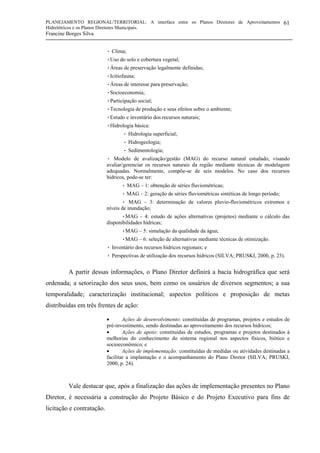 PLANEJAMENTO REGIONAL/TERRITORIAL: A interface entre os Planos Diretores de Aproveitamentos
Hidrelétricos e os Planos Diretores Municipais.
Francine Borges Silva
61
• Clima;
•Uso do solo e cobertura vegetal;
•Áreas de preservação legalmente definidas;
•Icitiofauna;
•Áreas de interesse para preservação;
•Socioeconomia;
•Participação social;
•Tecnologia de produção e seus efeitos sobre o ambiente;
•Estudo e inventário dos recursos naturais;
•Hidrologia básica:
• Hidrologia superficial;
• Hidrogeologia;
• Sedimentologia;
• Modelo de avalização/gestão (MAG) do recurso natural estudado, visando
avaliar/gerenciar os recursos naturais da região mediante técnicas de modelagem
adequadas. Normalmente, compõe-se de seis modelos. No caso dos recursos
hídricos, pode-se ter:
• MAG – 1: obtenção de séries fluviométricas;
• MAG – 2: geração de séries fluviométricas sintéticas de longo período;
• MAG – 3: determinação de valores pluvio-fluviométricos extremos e
níveis de inundação;
•MAG – 4: estudo de ações alternativas (projetos) mediante o cálculo das
disponibilidades hídricas;
•MAG – 5: simulação da qualidade da água;
•MAG – 6: seleção de alternativas mediante técnicas de otimização.
• Inventário dos recursos hídricos regionais; e
• Perspectivas de utilização dos recursos hídricos (SILVA; PRUSKI, 2000, p. 23).
A partir dessas informações, o Plano Diretor definirá a bacia hidrográfica que será
ordenada; a setorização dos seus usos, bem como os usuários de diversos segmentos; a sua
temporalidade; caracterização institucional; aspectos políticos e proposição de metas
distribuídas em três frentes de ação:
• Ações de desenvolvimento: constituídas de programas, projetos e estudos de
pré-investimento, sendo destinadas ao aproveitamento dos recursos hídricos;
• Ações de apoio: constituídas de estudos, programas e projetos destinados à
melhorias do conhecimento do sistema regional nos aspectos físicos, biótico e
socioeconômico; e
• Ações de implementação: constituídas de medidas ou atividades destinadas a
facilitar a implantação e o acompanhamento do Plano Diretor (SILVA; PRUSKI,
2000, p. 24).
Vale destacar que, após a finalização das ações de implementação presentes no Plano
Diretor, é necessária a construção do Projeto Básico e do Projeto Executivo para fins de
licitação e contratação.
 