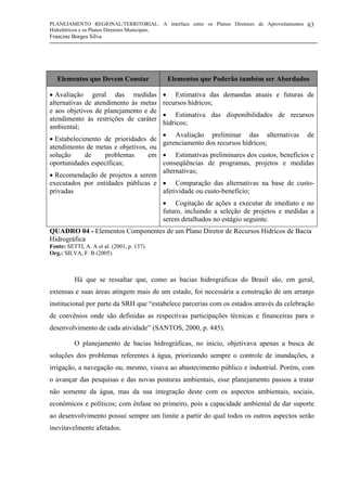 PLANEJAMENTO REGIONAL/TERRITORIAL: A interface entre os Planos Diretores de Aproveitamentos
Hidrelétricos e os Planos Diretores Municipais.
Francine Borges Silva
63
QUADRO 04 - Elementos Componentes de um Plano Diretor de Recursos Hídricos de Bacia
Hidrográfica
Fonte: SETTI, A. A et al. (2001, p. 137).
Org.: SILVA, F. B (2005).
Há que se ressaltar que, como as bacias hidrográficas do Brasil são, em geral,
extensas e suas áreas atingem mais de um estado, foi necessária a construção de um arranjo
institucional por parte da SRH que “estabelece parcerias com os estados através da celebração
de convênios onde são definidas as respectivas participações técnicas e financeiras para o
desenvolvimento de cada atividade” (SANTOS, 2000, p. 445).
O planejamento de bacias hidrográficas, no início, objetivava apenas a busca de
soluções dos problemas referentes à água, priorizando sempre o controle de inundações, a
irrigação, a navegação ou, mesmo, visava ao abastecimento público e industrial. Porém, com
o avançar das pesquisas e das novas posturas ambientais, esse planejamento passou a tratar
não somente da água, mas da sua integração deste com os aspectos ambientais, sociais,
econômicos e políticos; com ênfase no primeiro, pois a capacidade ambiental de dar suporte
ao desenvolvimento possui sempre um limite a partir do qual todos os outros aspectos serão
inevitavelmente afetados.
Elementos que Devem Constar Elementos que Poderão também ser Abordados
• Avaliação geral das medidas
alternativas de atendimento às metas
e aos objetivos de planejamento e de
atendimento às restrições de caráter
ambiental;
• Estabelecimento de prioridades de
atendimento de metas e objetivos, ou
solução de problemas em
oportunidades específicas;
• Recomendação de projetos a serem
executados por entidades públicas e
privadas
• Estimativa das demandas atuais e futuras de
recursos hídricos;
• Estimativa das disponibilidades de recursos
hídricos;
• Avaliação preliminar das alternativas de
gerenciamento dos recursos hídricos;
• Estimativas preliminares dos custos, benefícios e
conseqüências de programas, projetos e medidas
alternativas;
• Comparação das alternativas na base de custo-
afetividade ou custo-benefício;
• Cogitação de ações a executar de imediato e no
futuro, incluindo a seleção de projetos e medidas a
serem detalhados no estágio seguinte.
 