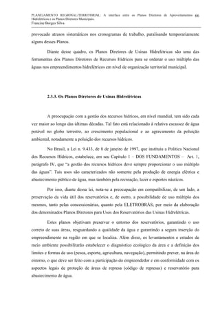 PLANEJAMENTO REGIONAL/TERRITORIAL: A interface entre os Planos Diretores de Aproveitamentos
Hidrelétricos e os Planos Diretores Municipais.
Francine Borges Silva
66
provocado atrasos sistemáticos nos cronogramas de trabalho, paralisando temporariamente
alguns desses Planos.
Diante desse quadro, os Planos Diretores de Usinas Hidrelétricas são uma das
ferramentas dos Planos Diretores de Recursos Hídricos para se ordenar o uso múltiplo das
águas nos empreendimentos hidrelétricos em nível de organização territorial municipal.
2.3.3. Os Planos Diretores de Usinas Hidrelétricas
A preocupação com a gestão dos recursos hídricos, em nível mundial, tem sido cada
vez maior ao longo das últimas décadas. Tal fato está relacionado à relativa escassez de água
potável no globo terrestre, ao crescimento populacional e ao agravamento da poluição
ambiental, notadamente a poluição dos recursos hídricos.
No Brasil, a Lei n. 9.433, de 8 de janeiro de 1997, que instituiu a Política Nacional
dos Recursos Hídricos, estabelece, em seu Capítulo 1 – DOS FUNDAMENTOS – Art. 1,
parágrafo IV, que “a gestão dos recursos hídricos deve sempre proporcionar o uso múltiplo
das águas”. Tais usos são caracterizados não somente pela produção de energia elétrica e
abastecimento público de água, mas também pela recreação, lazer e esportes náuticos.
Por isso, diante dessa lei, nota-se a preocupação em compatibilizar, de um lado, a
preservação da vida útil dos reservatórios e, de outro, a possibilidade de uso múltiplo dos
mesmos, tanto pelas concessionárias, quanto pela ELETROBRÁS, por meio da elaboração
dos denominados Planos Diretores para Usos dos Reservatórios das Usinas Hidrelétricas.
Estes planos objetivam preservar o entorno dos reservatórios, garantindo o uso
correto de suas áreas, resguardando a qualidade da água e garantindo a segura inserção do
empreendimento na região em que se localiza. Além disso, os levantamentos e estudos de
meio ambiente possibilitarão estabelecer o diagnóstico ecológico da área e a definição dos
limites e formas de uso (pesca, esporte, agricultura, navegação), permitindo prever, na área do
entorno, o que deve ser feito com a participação do empreendedor e em conformidade com os
aspectos legais de proteção de áreas de represa (código de represas) e reservatório para
abastecimento de água.
 