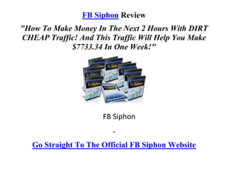 FB Siphon Review
"How To Make Money In The Next 2 Hours With DIRT
CHEAP Traffic! And This Traffic Will Help You Make
            $7733.34 In One Week!"




                      FB Siphon
                         -
   Go Straight To The Official FB Siphon Website
 
