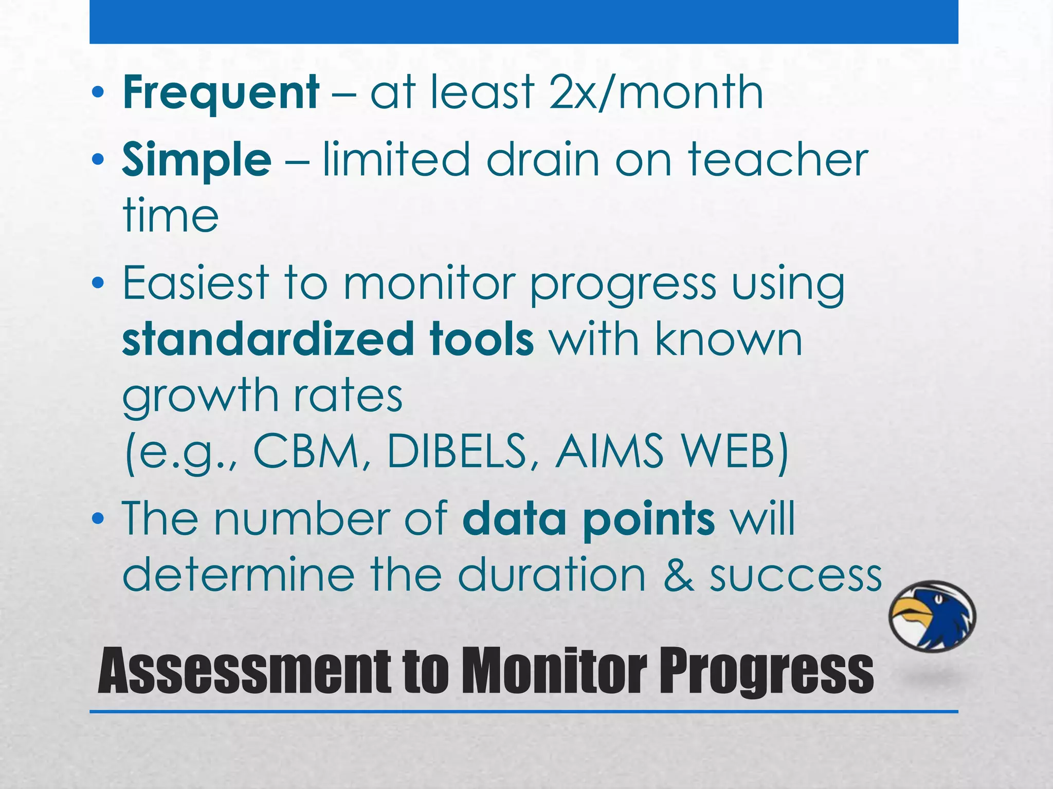 • Frequent – at least 2x/month
• Simple – limited drain on teacher
  time
• Easiest to monitor progress using
  standardized tools with known
  growth rates
  (e.g., CBM, DIBELS, AIMS WEB)
• The number of data points will
  determine the duration & success

Assessment to Monitor Progress
 