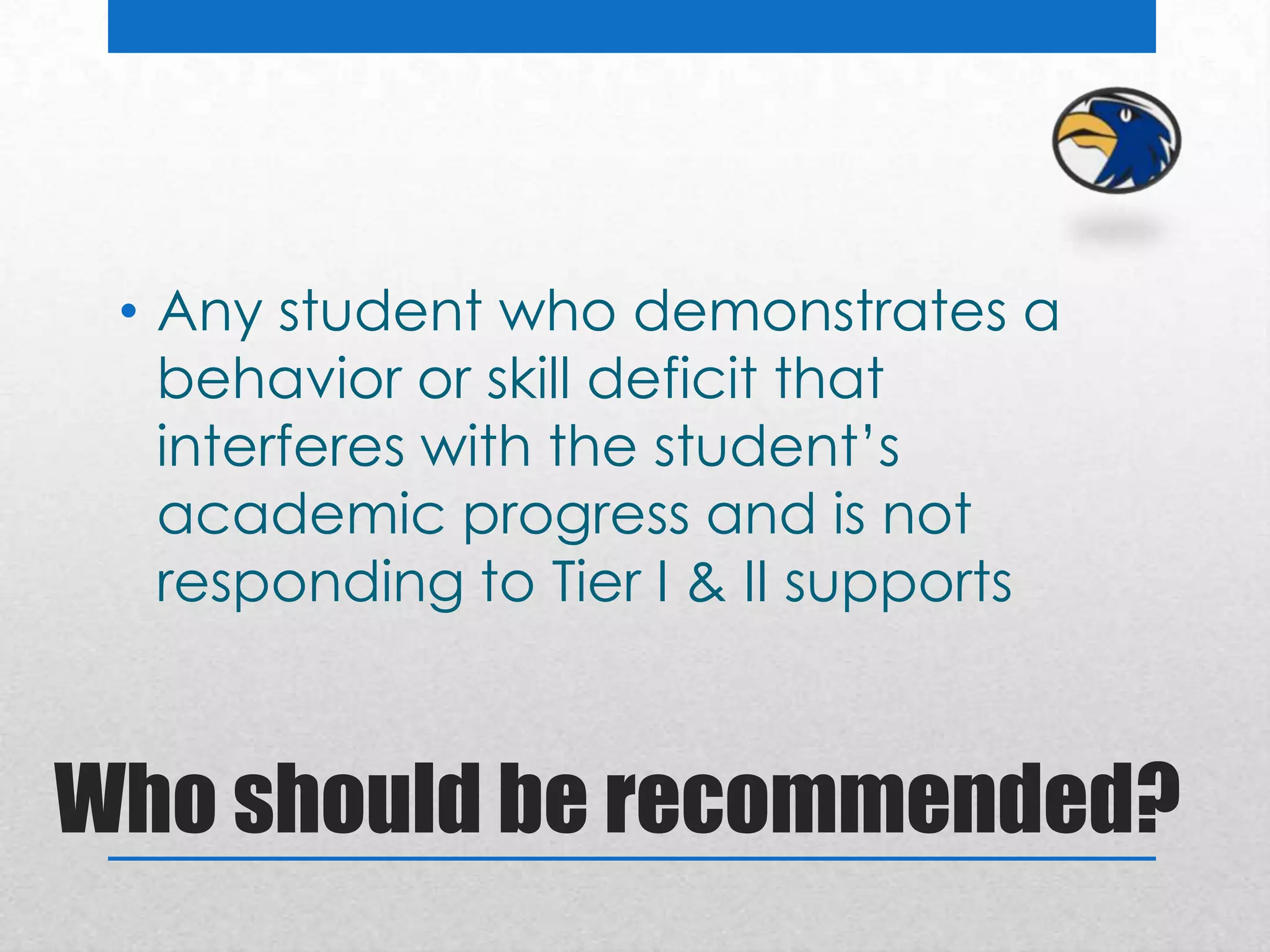 • Any student who demonstrates a
   behavior or skill deficit that
   interferes with the student’s
   academic progress and is not
   responding to Tier I & II supports



Who should be recommended?
 