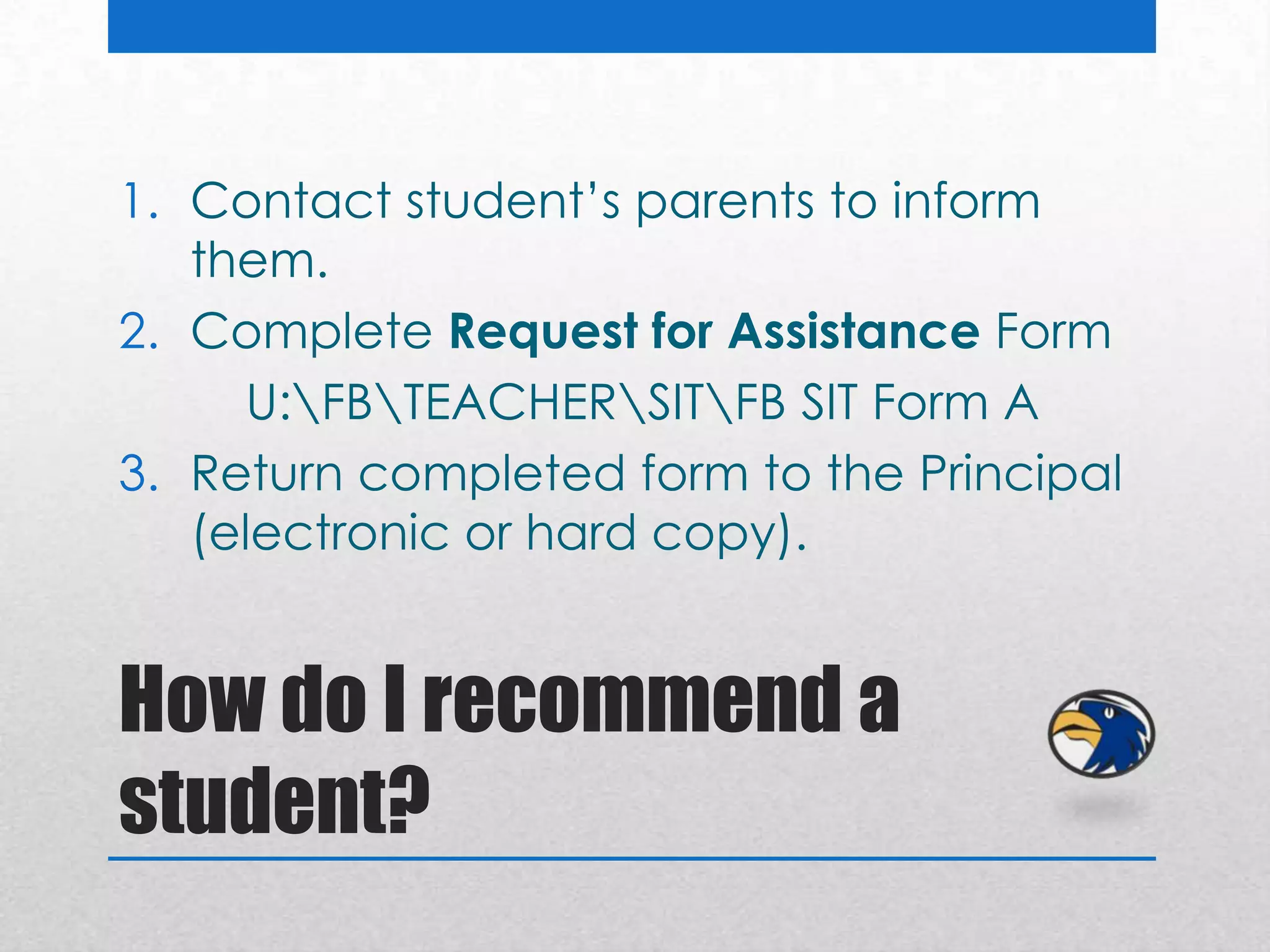1. Contact student’s parents to inform
   them.
2. Complete Request for Assistance Form
      U:FBTEACHERSITFB SIT Form A
3. Return completed form to the Principal
   (electronic or hard copy).


How do I recommend a
student?
 