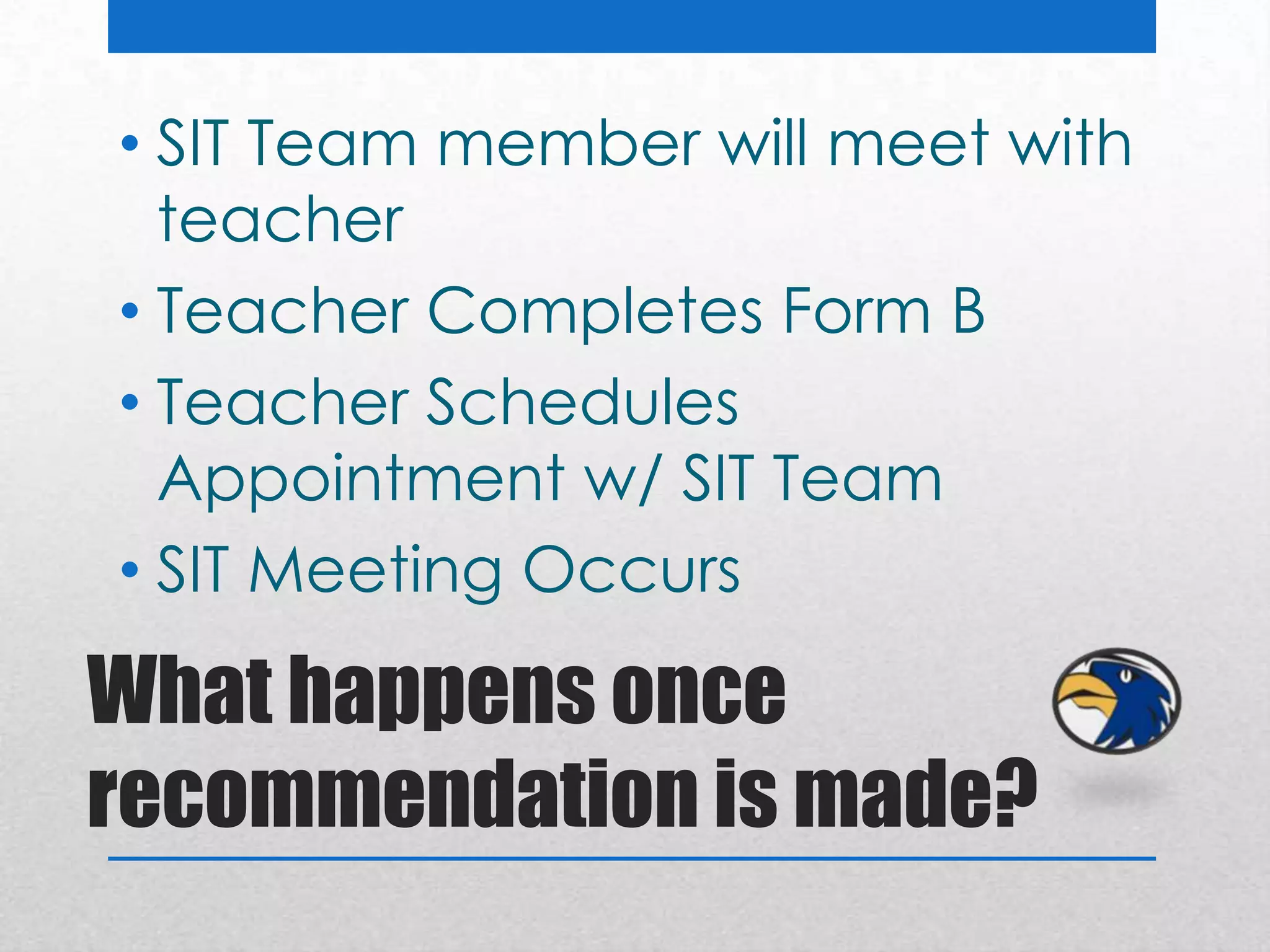 • SIT Team member will meet with
  teacher
• Teacher Completes Form B
• Teacher Schedules
  Appointment w/ SIT Team
• SIT Meeting Occurs

What happens once
recommendation is made?
 