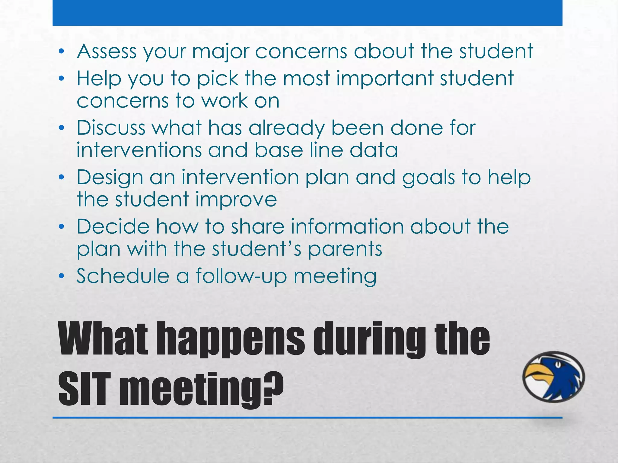 • Assess your major concerns about the student
• Help you to pick the most important student
  concerns to work on
• Discuss what has already been done for
  interventions and base line data
• Design an intervention plan and goals to help
  the student improve
• Decide how to share information about the
  plan with the student’s parents
• Schedule a follow-up meeting


What happens during the
SIT meeting?
 
